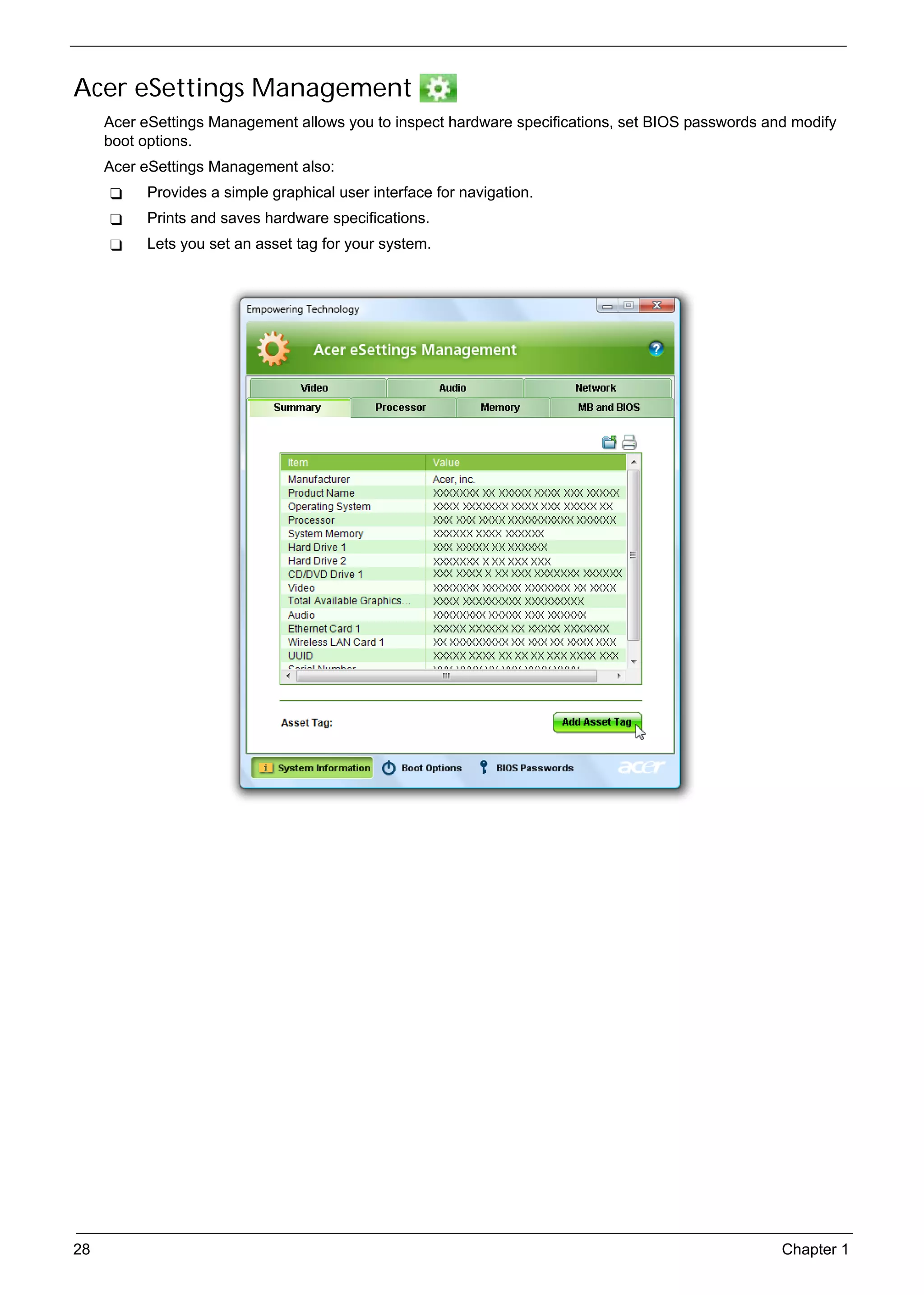SG_Aspire4920_Book.book   Page 28   Monday, May 28, 2007   6:49 PM




     Acer eSettings Management
          Acer eSettings Management allows you to inspect hardware specifications, set BIOS passwords and modify
          boot options.
          Acer eSettings Management also:
                 Provides a simple graphical user interface for navigation.
                 Prints and saves hardware specifications.
                 Lets you set an asset tag for your system.




     28                                                                                                 Chapter 1
 