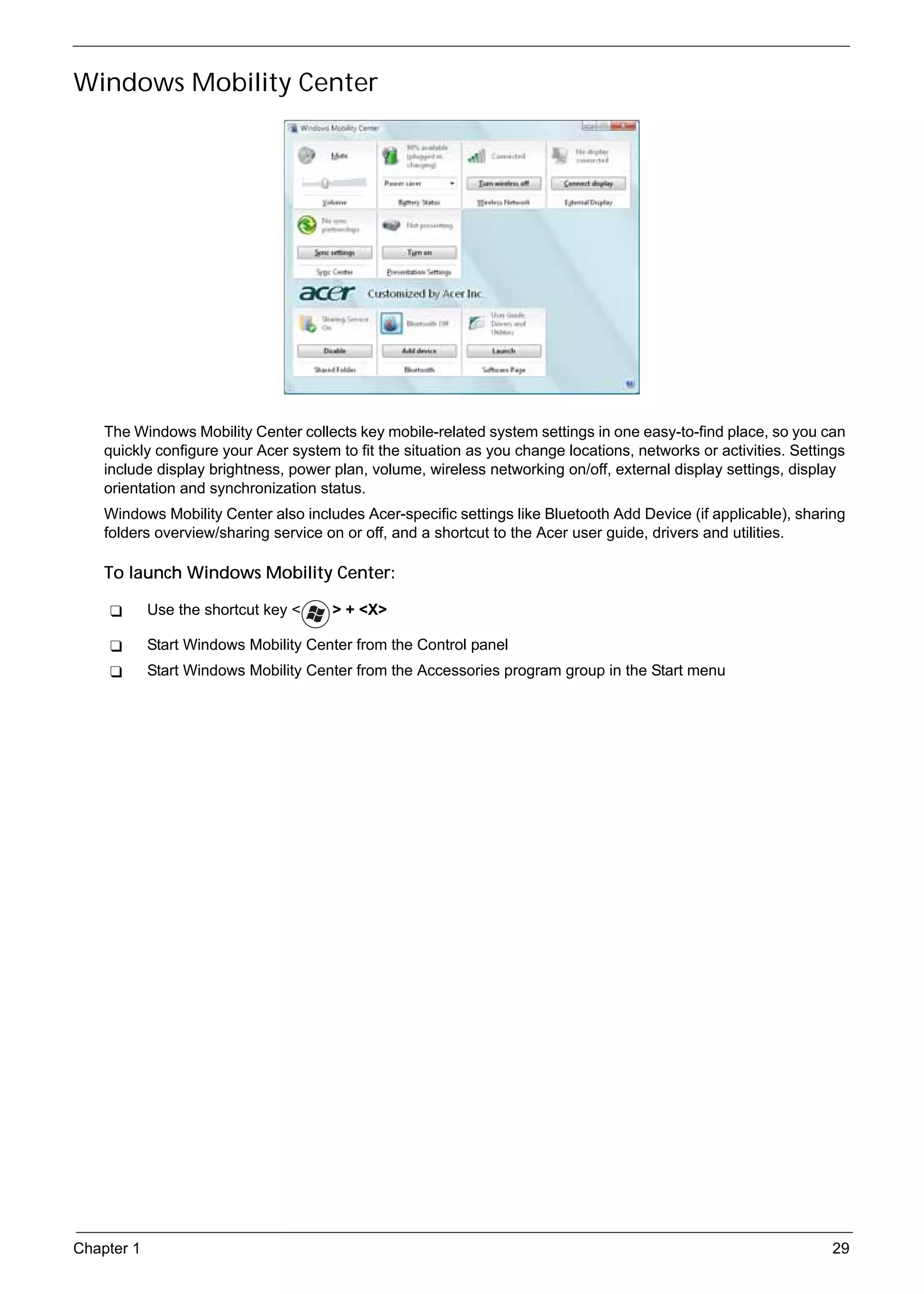 SG_Aspire4920_Book.book   Page 29   Monday, May 28, 2007   6:49 PM




     Windows Mobility Center




          The Windows Mobility Center collects key mobile-related system settings in one easy-to-find place, so you can
          quickly configure your Acer system to fit the situation as you change locations, networks or activities. Settings
          include display brightness, power plan, volume, wireless networking on/off, external display settings, display
          orientation and synchronization status.
          Windows Mobility Center also includes Acer-specific settings like Bluetooth Add Device (if applicable), sharing
          folders overview/sharing service on or off, and a shortcut to the Acer user guide, drivers and utilities.

          To launch Windows Mobility Center:

                 Use the shortcut key <           > + <X>

                 Start Windows Mobility Center from the Control panel
                 Start Windows Mobility Center from the Accessories program group in the Start menu




     Chapter 1                                                                                                          29
 