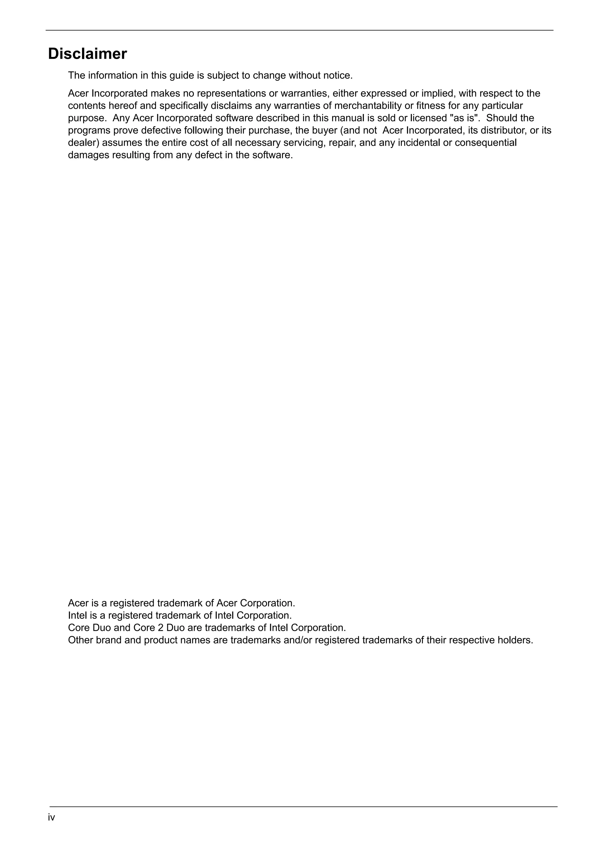 SG_Aspire4920_Book.book   Page iv   Monday, May 28, 2007   6:49 PM




     Disclaimer
          The information in this guide is subject to change without notice.
          Acer Incorporated makes no representations or warranties, either expressed or implied, with respect to the
          contents hereof and specifically disclaims any warranties of merchantability or fitness for any particular
          purpose. Any Acer Incorporated software described in this manual is sold or licensed "as is". Should the
          programs prove defective following their purchase, the buyer (and not Acer Incorporated, its distributor, or its
          dealer) assumes the entire cost of all necessary servicing, repair, and any incidental or consequential
          damages resulting from any defect in the software.




          Acer is a registered trademark of Acer Corporation.
          Intel is a registered trademark of Intel Corporation.
          Core Duo and Core 2 Duo are trademarks of Intel Corporation.
          Other brand and product names are trademarks and/or registered trademarks of their respective holders.




     iv
 