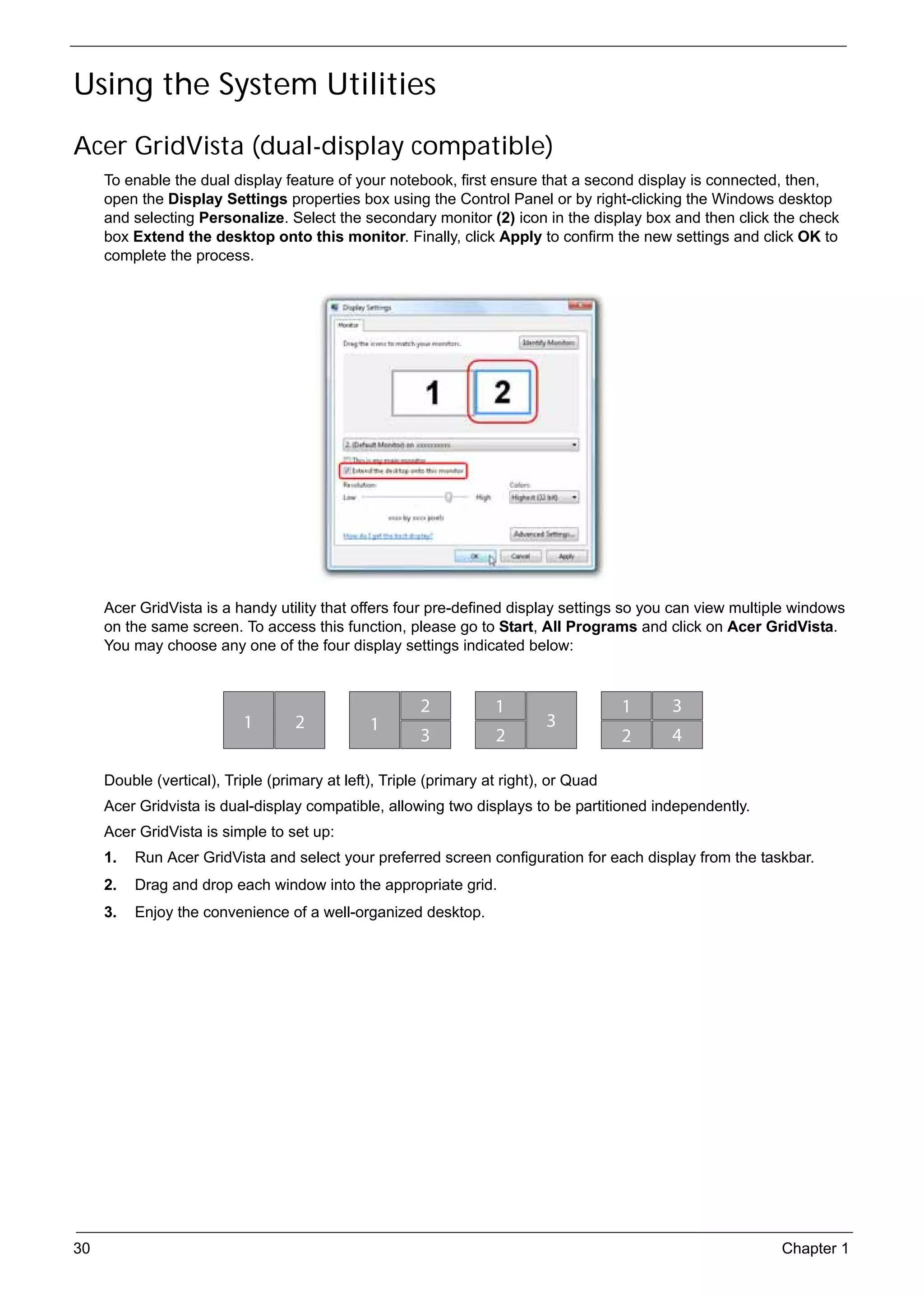 SG_Aspire4920_Book.book   Page 30   Monday, May 28, 2007   6:49 PM




     Using the System Utilities
     Acer GridVista (dual-display compatible)
          To enable the dual display feature of your notebook, first ensure that a second display is connected, then,
          open the Display Settings properties box using the Control Panel or by right-clicking the Windows desktop
          and selecting Personalize. Select the secondary monitor (2) icon in the display box and then click the check
          box Extend the desktop onto this monitor. Finally, click Apply to confirm the new settings and click OK to
          complete the process.




          Acer GridVista is a handy utility that offers four pre-defined display settings so you can view multiple windows
          on the same screen. To access this function, please go to Start, All Programs and click on Acer GridVista.
          You may choose any one of the four display settings indicated below:


                                                                     2   1                  1   3
                                    1       2              1                    3
                                                                     3   2                  2   4

          Double (vertical), Triple (primary at left), Triple (primary at right), or Quad
          Acer Gridvista is dual-display compatible, allowing two displays to be partitioned independently.
          Acer GridVista is simple to set up:
          1.   Run Acer GridVista and select your preferred screen configuration for each display from the taskbar.
          2.   Drag and drop each window into the appropriate grid.
          3.   Enjoy the convenience of a well-organized desktop.




     30                                                                                                         Chapter 1
 