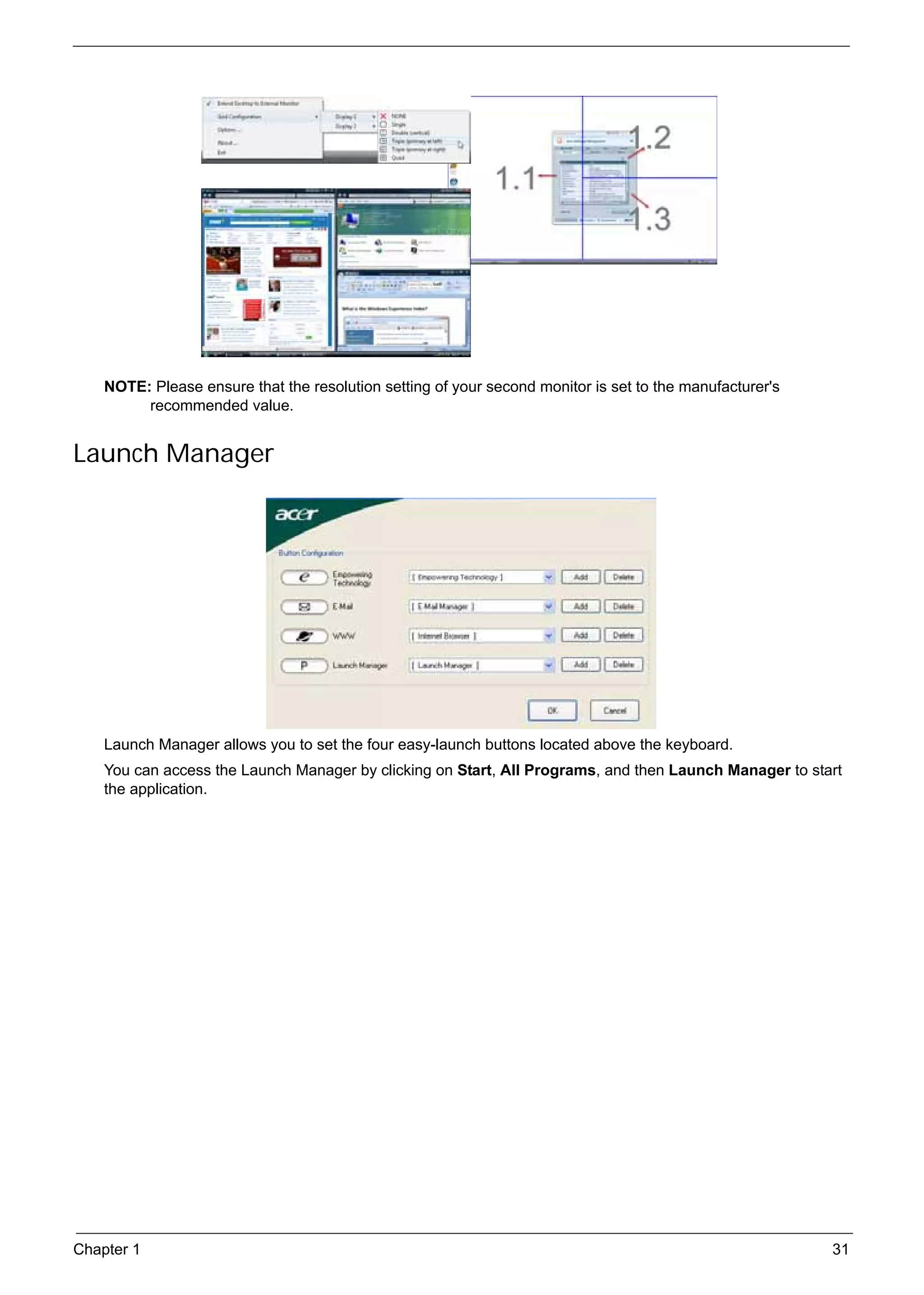 SG_Aspire4920_Book.book   Page 31   Monday, May 28, 2007   6:49 PM




          NOTE: Please ensure that the resolution setting of your second monitor is set to the manufacturer's
               recommended value.


     Launch Manager




          Launch Manager allows you to set the four easy-launch buttons located above the keyboard.
          You can access the Launch Manager by clicking on Start, All Programs, and then Launch Manager to start
          the application.




     Chapter 1                                                                                                  31
 