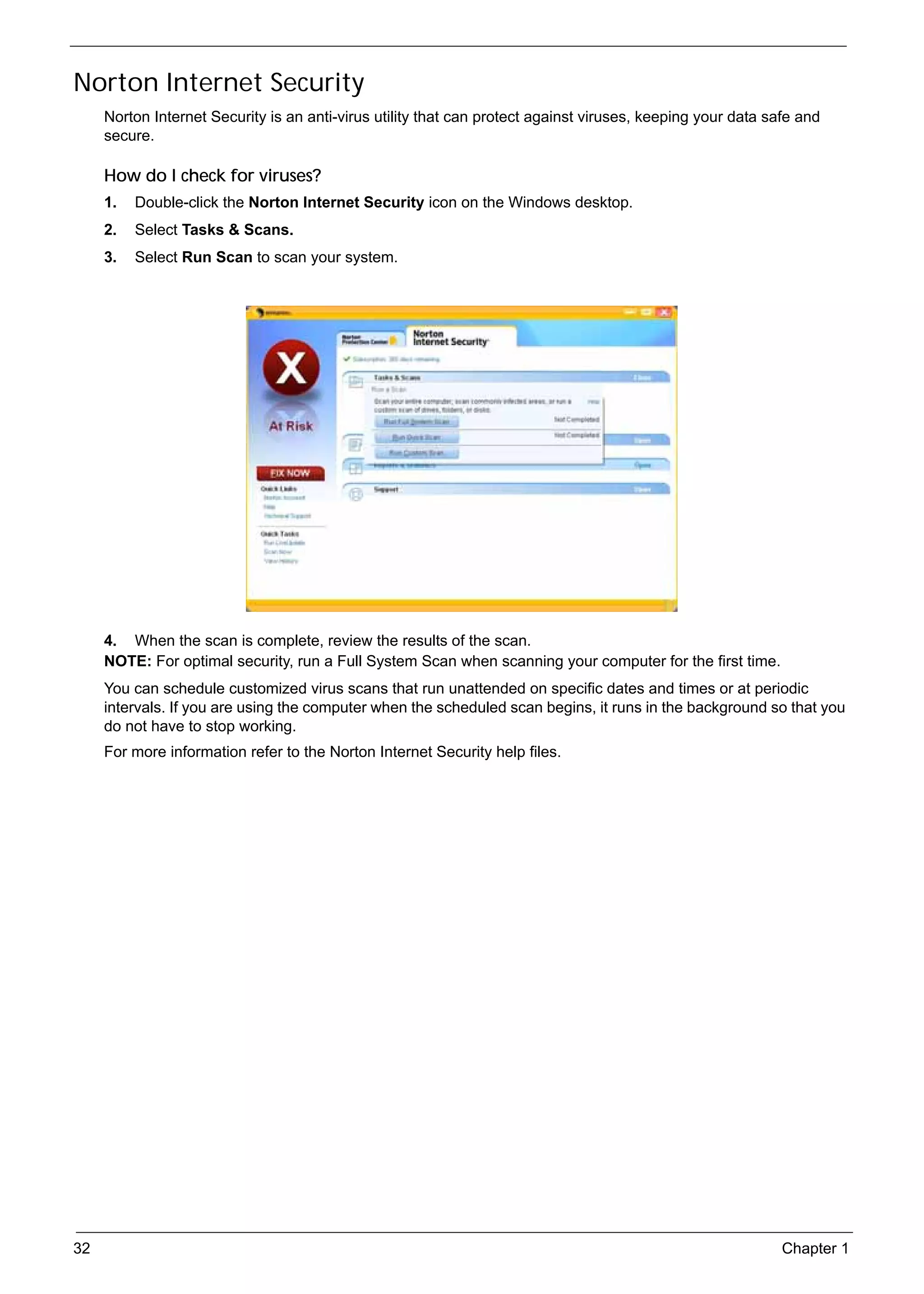 SG_Aspire4920_Book.book   Page 32   Monday, May 28, 2007   6:49 PM




     Norton Internet Security
          Norton Internet Security is an anti-virus utility that can protect against viruses, keeping your data safe and
          secure.

          How do I check for viruses?
          1.   Double-click the Norton Internet Security icon on the Windows desktop.
          2.   Select Tasks & Scans.
          3.   Select Run Scan to scan your system.




          4. When the scan is complete, review the results of the scan.
          NOTE: For optimal security, run a Full System Scan when scanning your computer for the first time.
          You can schedule customized virus scans that run unattended on specific dates and times or at periodic
          intervals. If you are using the computer when the scheduled scan begins, it runs in the background so that you
          do not have to stop working.
          For more information refer to the Norton Internet Security help files.




     32                                                                                                           Chapter 1
 