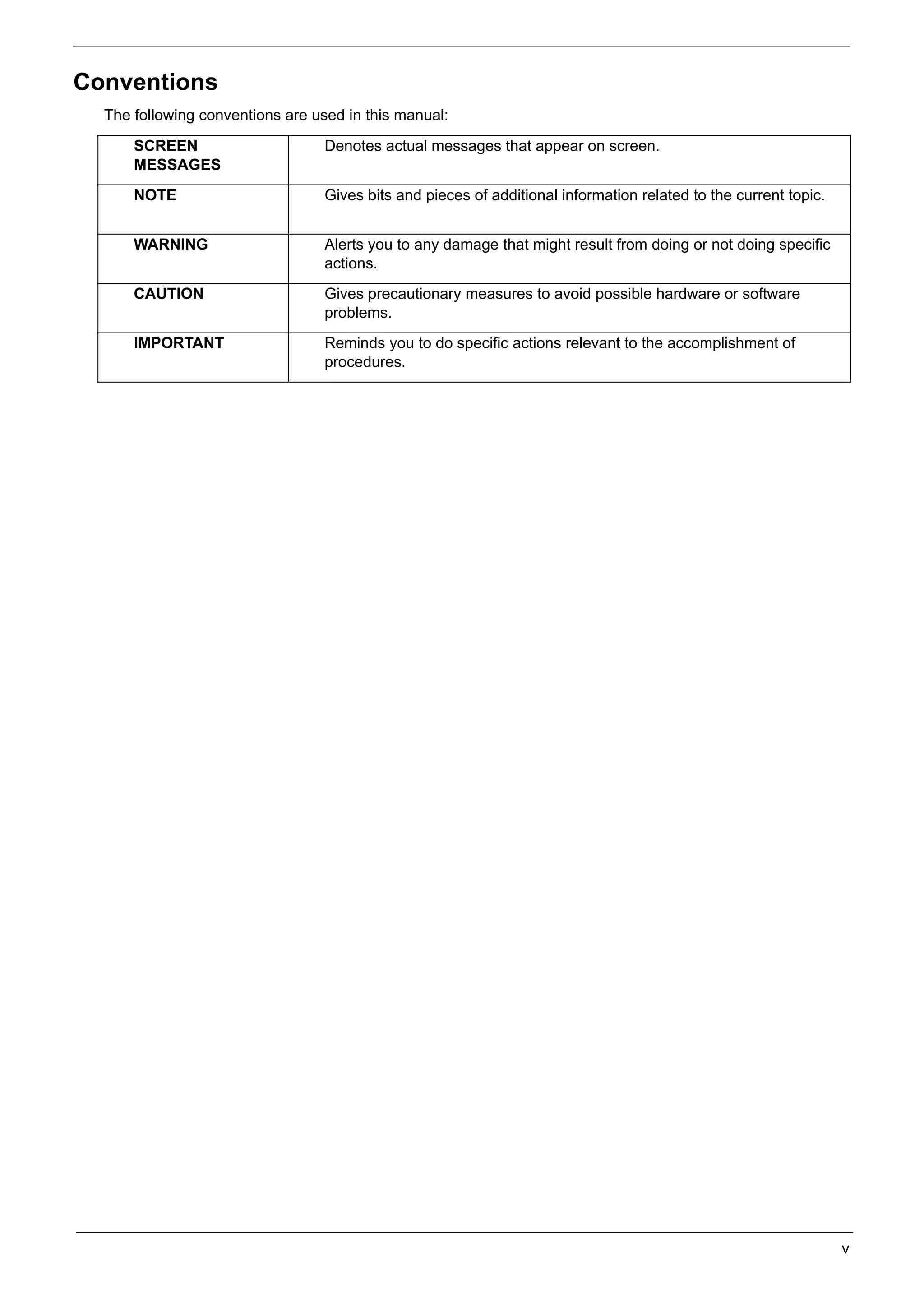 SG_Aspire4920_Book.book   Page v   Monday, May 28, 2007   6:49 PM




     Conventions
          The following conventions are used in this manual:

               SCREEN                            Denotes actual messages that appear on screen.
               MESSAGES
               NOTE                              Gives bits and pieces of additional information related to the current topic.


               WARNING                           Alerts you to any damage that might result from doing or not doing specific
                                                 actions.
               CAUTION                           Gives precautionary measures to avoid possible hardware or software
                                                 problems.
               IMPORTANT                         Reminds you to do specific actions relevant to the accomplishment of
                                                 procedures.




                                                                                                                                 v
 