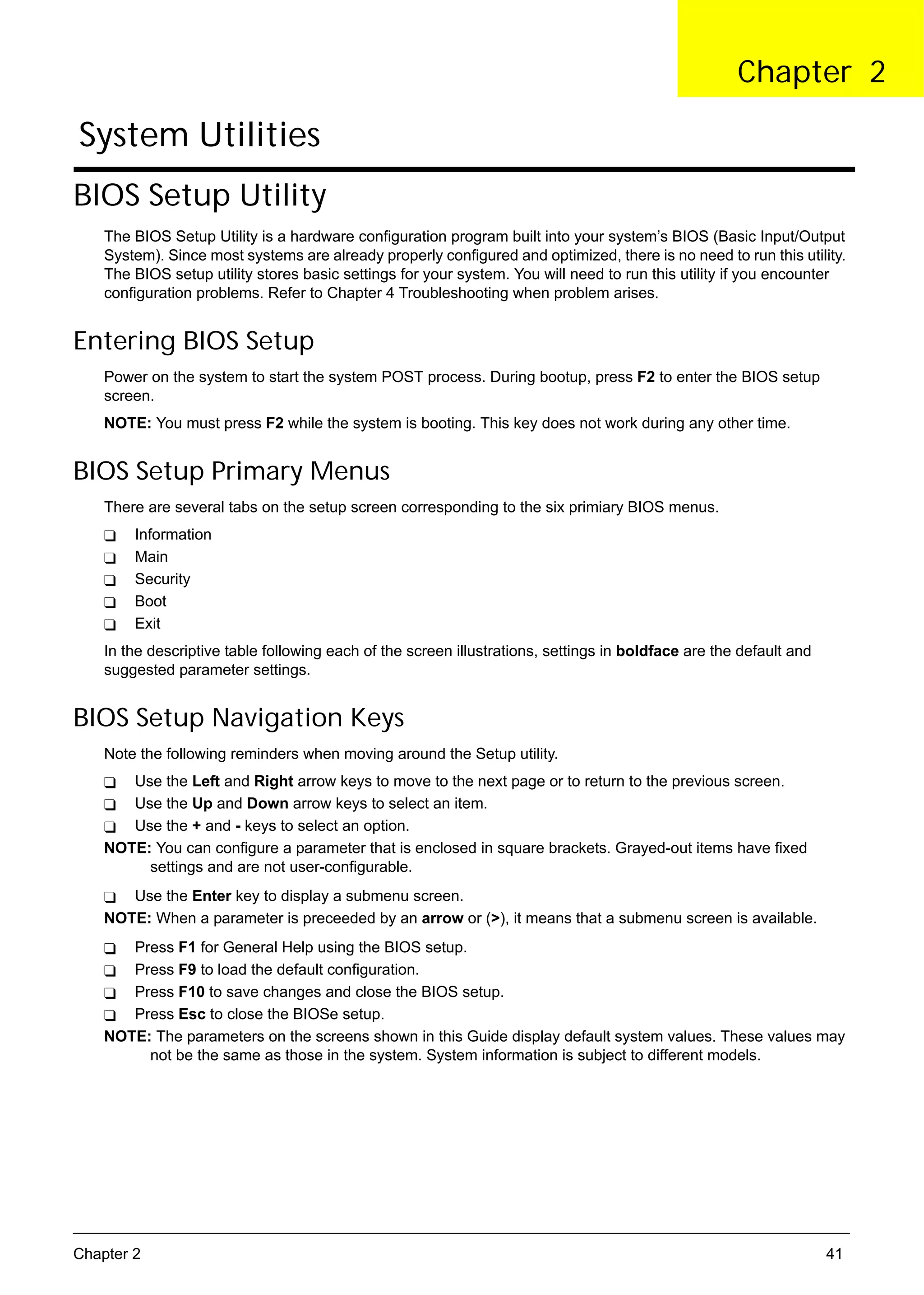 SG_Aspire4920_Book.book   Page 41   Monday, May 28, 2007   6:49 PM




                                                                                                           Chapter 2

      System Utilities
     BIOS Setup Utility
          The BIOS Setup Utility is a hardware configuration program built into your system’s BIOS (Basic Input/Output
          System). Since most systems are already properly configured and optimized, there is no need to run this utility.
          The BIOS setup utility stores basic settings for your system. You will need to run this utility if you encounter
          configuration problems. Refer to Chapter 4 Troubleshooting when problem arises.


     Entering BIOS Setup
          Power on the system to start the system POST process. During bootup, press F2 to enter the BIOS setup
          screen.
          NOTE: You must press F2 while the system is booting. This key does not work during any other time.


     BIOS Setup Primary Menus
          There are several tabs on the setup screen corresponding to the six primiary BIOS menus.
               Information
               Main
               Security
               Boot
               Exit
          In the descriptive table following each of the screen illustrations, settings in boldface are the default and
          suggested parameter settings.


     BIOS Setup Navigation Keys
          Note the following reminders when moving around the Setup utility.
             Use the Left and Right arrow keys to move to the next page or to return to the previous screen.
             Use the Up and Down arrow keys to select an item.
             Use the + and - keys to select an option.
          NOTE: You can configure a parameter that is enclosed in square brackets. Grayed-out items have fixed
               settings and are not user-configurable.
             Use the Enter key to display a submenu screen.
          NOTE: When a parameter is preceeded by an arrow or (>), it means that a submenu screen is available.
             Press F1 for General Help using the BIOS setup.
             Press F9 to load the default configuration.
             Press F10 to save changes and close the BIOS setup.
             Press Esc to close the BIOSe setup.
          NOTE: The parameters on the screens shown in this Guide display default system values. These values may
               not be the same as those in the system. System information is subject to different models.




     Chapter 2                                                                                                            41
 