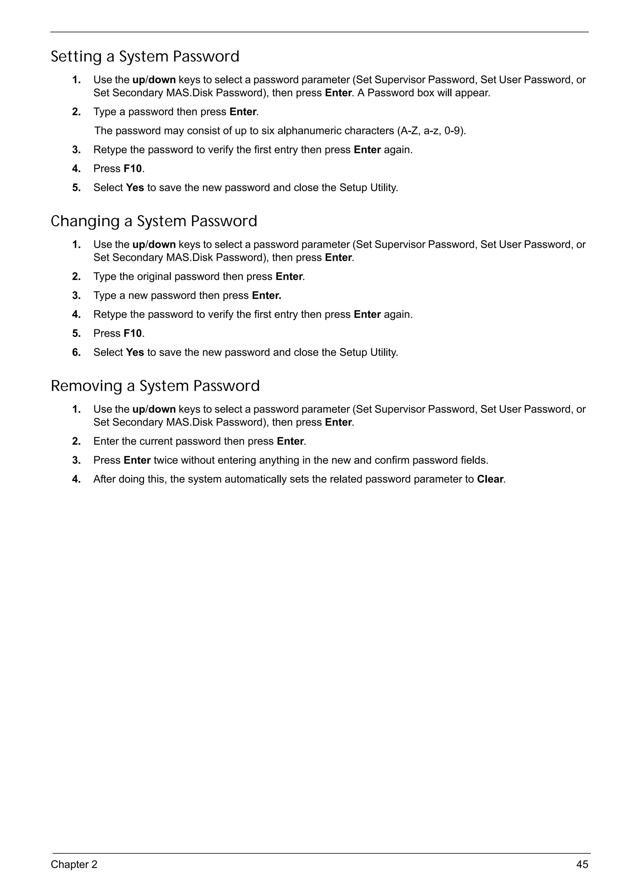 SG_Aspire4920_Book.book   Page 45   Monday, May 28, 2007   6:49 PM




     Setting a System Password
          1.   Use the up/down keys to select a password parameter (Set Supervisor Password, Set User Password, or
               Set Secondary MAS.Disk Password), then press Enter. A Password box will appear.
          2.   Type a password then press Enter.
                The password may consist of up to six alphanumeric characters (A-Z, a-z, 0-9).
          3.   Retype the password to verify the first entry then press Enter again.
          4.   Press F10.
          5.   Select Yes to save the new password and close the Setup Utility.


     Changing a System Password
          1.   Use the up/down keys to select a password parameter (Set Supervisor Password, Set User Password, or
               Set Secondary MAS.Disk Password), then press Enter.
          2.   Type the original password then press Enter.
          3.   Type a new password then press Enter.
          4.   Retype the password to verify the first entry then press Enter again.
          5.   Press F10.
          6.   Select Yes to save the new password and close the Setup Utility.


     Removing a System Password
          1.   Use the up/down keys to select a password parameter (Set Supervisor Password, Set User Password, or
               Set Secondary MAS.Disk Password), then press Enter.
          2.   Enter the current password then press Enter.
          3.   Press Enter twice without entering anything in the new and confirm password fields.
          4.   After doing this, the system automatically sets the related password parameter to Clear.




     Chapter 2                                                                                                  45
 