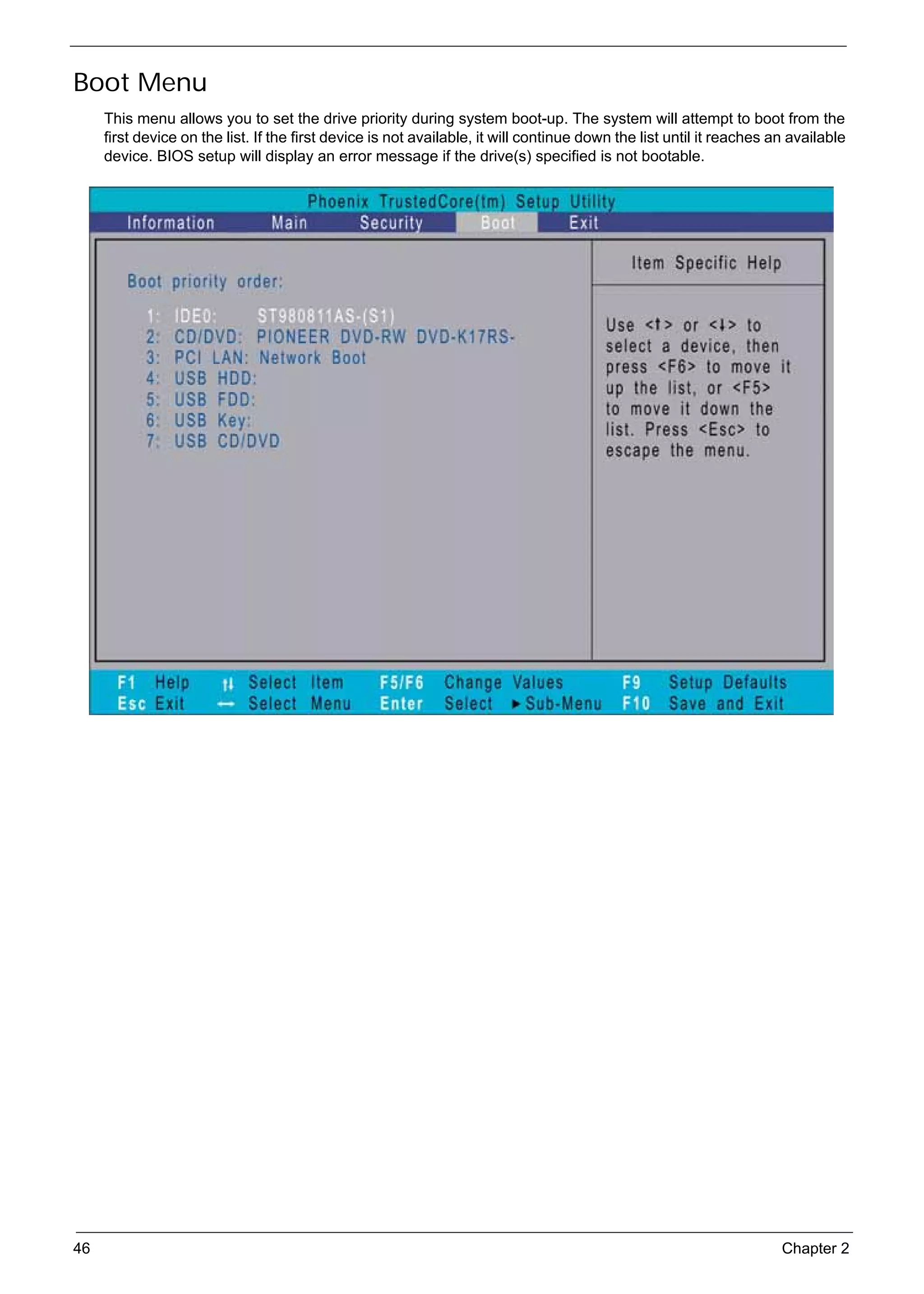 SG_Aspire4920_Book.book   Page 46   Monday, May 28, 2007   6:49 PM




     Boot Menu
          This menu allows you to set the drive priority during system boot-up. The system will attempt to boot from the
          first device on the list. If the first device is not available, it will continue down the list until it reaches an available
          device. BIOS setup will display an error message if the drive(s) specified is not bootable.




     46                                                                                                                    Chapter 2
 