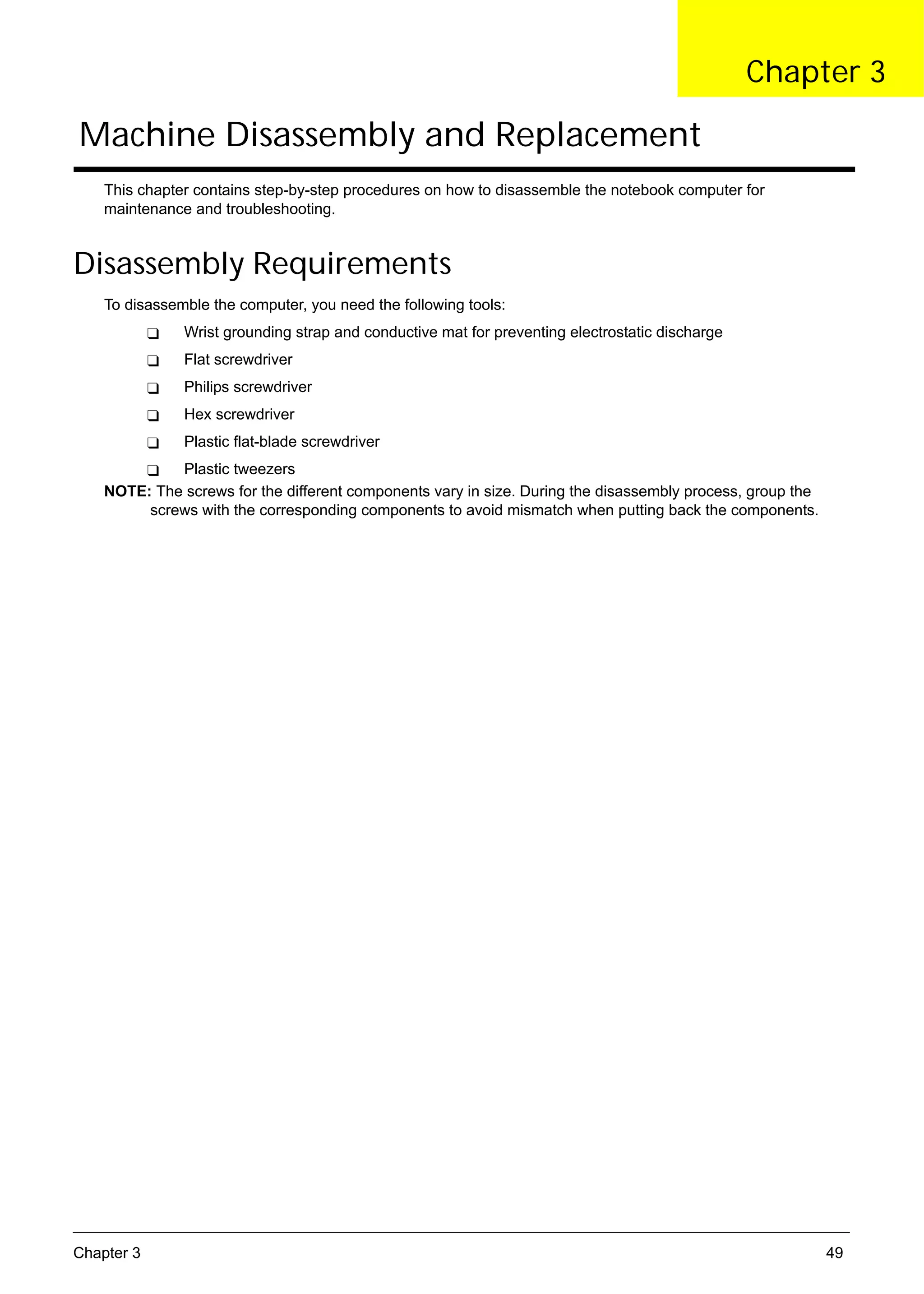 SG_Aspire4920_Book.book   Page 49   Monday, May 28, 2007   6:49 PM




                                                                                                            Chapter 3

      Machine Disassembly and Replacement
          This chapter contains step-by-step procedures on how to disassemble the notebook computer for
          maintenance and troubleshooting.


     Disassembly Requirements
          To disassemble the computer, you need the following tools:
                          Wrist grounding strap and conductive mat for preventing electrostatic discharge
                          Flat screwdriver
                          Philips screwdriver
                          Hex screwdriver
                          Plastic flat-blade screwdriver
                   Plastic tweezers
          NOTE: The screws for the different components vary in size. During the disassembly process, group the
               screws with the corresponding components to avoid mismatch when putting back the components.




     Chapter 3                                                                                                    49
 