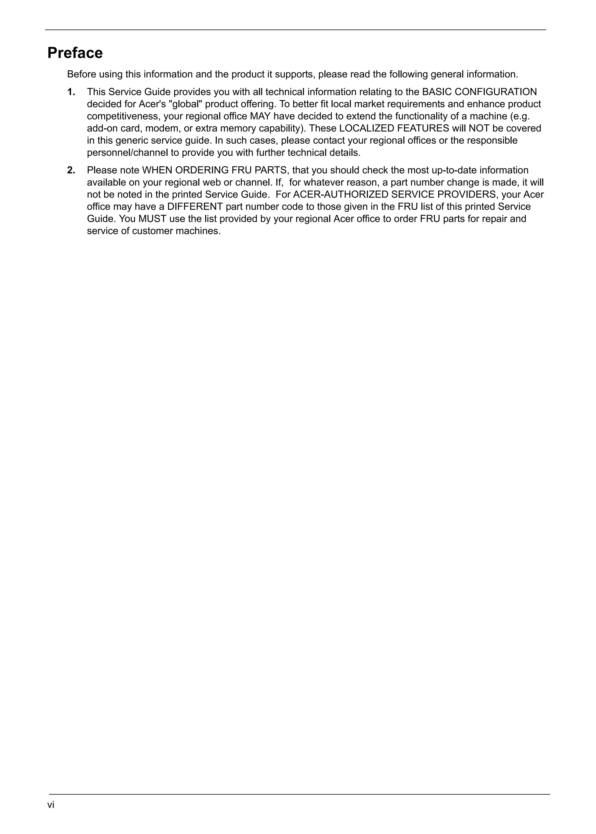 SG_Aspire4920_Book.book   Page vi   Monday, May 28, 2007   6:49 PM




     Preface
          Before using this information and the product it supports, please read the following general information.
          1.   This Service Guide provides you with all technical information relating to the BASIC CONFIGURATION
               decided for Acer's "global" product offering. To better fit local market requirements and enhance product
               competitiveness, your regional office MAY have decided to extend the functionality of a machine (e.g.
               add-on card, modem, or extra memory capability). These LOCALIZED FEATURES will NOT be covered
               in this generic service guide. In such cases, please contact your regional offices or the responsible
               personnel/channel to provide you with further technical details.
          2.   Please note WHEN ORDERING FRU PARTS, that you should check the most up-to-date information
               available on your regional web or channel. If, for whatever reason, a part number change is made, it will
               not be noted in the printed Service Guide. For ACER-AUTHORIZED SERVICE PROVIDERS, your Acer
               office may have a DIFFERENT part number code to those given in the FRU list of this printed Service
               Guide. You MUST use the list provided by your regional Acer office to order FRU parts for repair and
               service of customer machines.




     vi
 