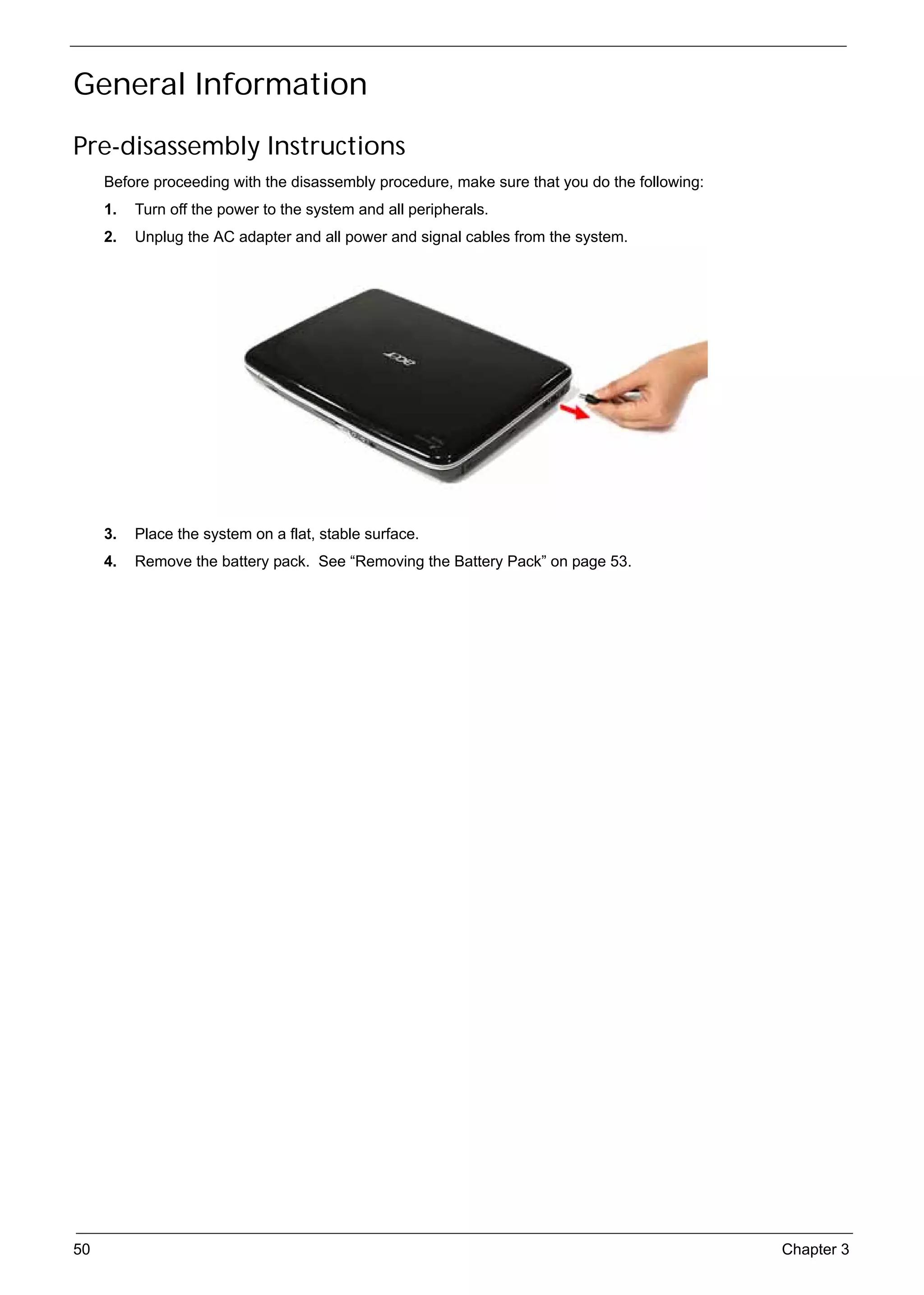 SG_Aspire4920_Book.book   Page 50   Monday, May 28, 2007   6:49 PM




     General Information
     Pre-disassembly Instructions
          Before proceeding with the disassembly procedure, make sure that you do the following:
          1.   Turn off the power to the system and all peripherals.
          2.   Unplug the AC adapter and all power and signal cables from the system.




          3.   Place the system on a flat, stable surface.
          4.   Remove the battery pack. See “Removing the Battery Pack” on page 53.




     50                                                                                            Chapter 3
 