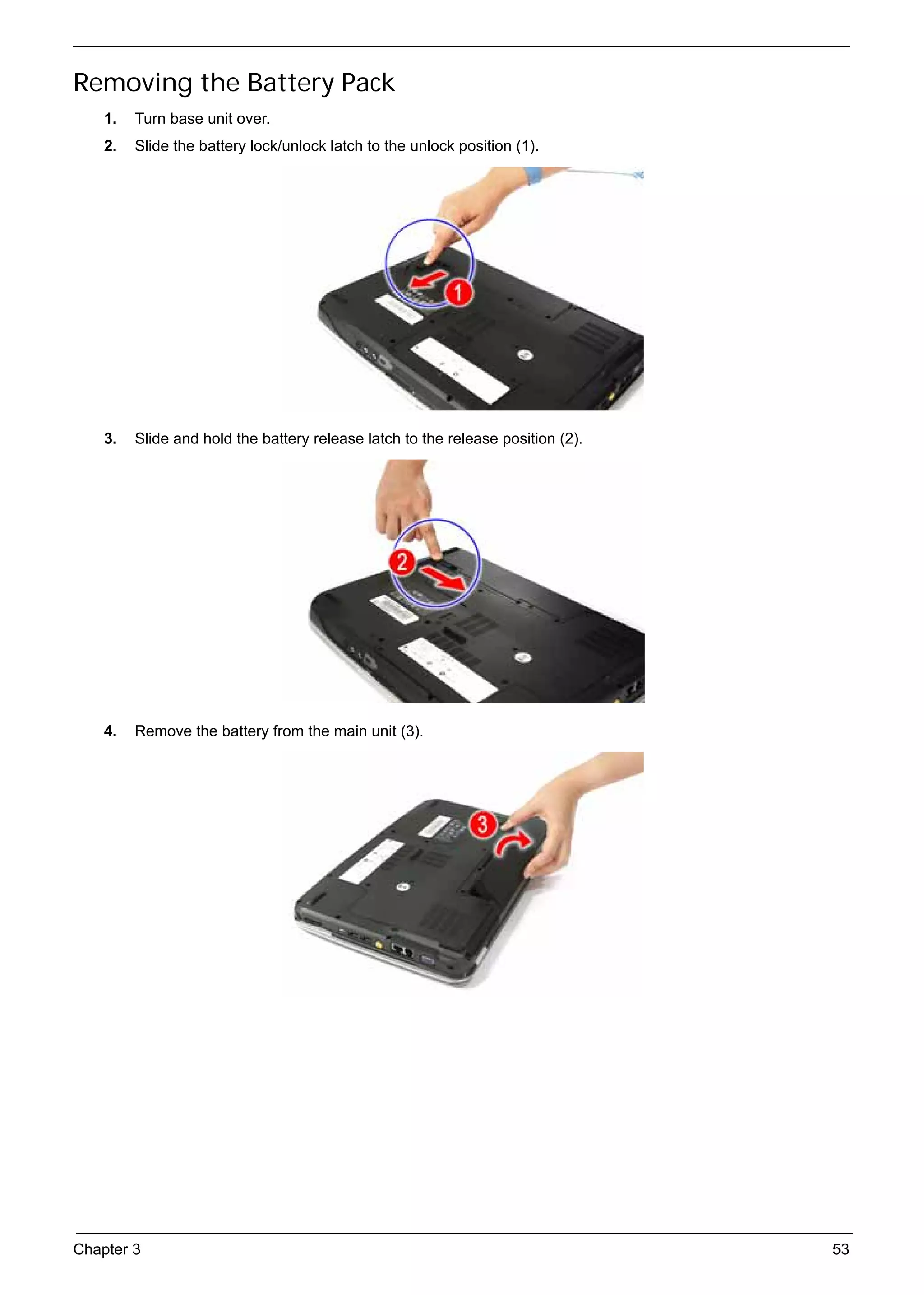 SG_Aspire4920_Book.book   Page 53   Monday, May 28, 2007   6:49 PM




     Removing the Battery Pack
          1.   Turn base unit over.
          2.   Slide the battery lock/unlock latch to the unlock position (1).




          3.   Slide and hold the battery release latch to the release position (2).




          4.   Remove the battery from the main unit (3).




     Chapter 3                                                                         53
 