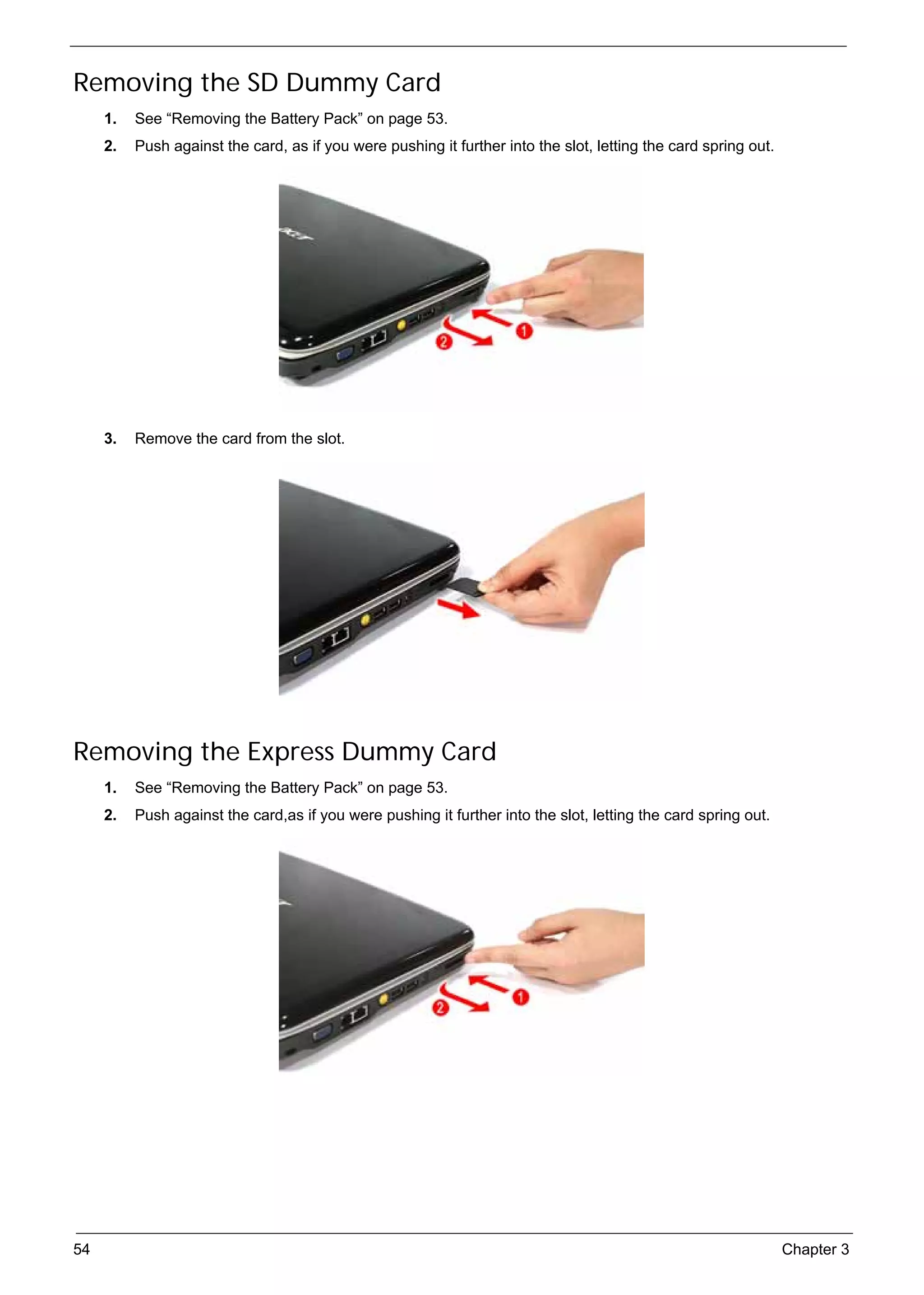 SG_Aspire4920_Book.book   Page 54   Monday, May 28, 2007   6:49 PM




     Removing the SD Dummy Card
          1.   See “Removing the Battery Pack” on page 53.
          2.   Push against the card, as if you were pushing it further into the slot, letting the card spring out.




          3.   Remove the card from the slot.




     Removing the Express Dummy Card
          1.   See “Removing the Battery Pack” on page 53.
          2.   Push against the card,as if you were pushing it further into the slot, letting the card spring out.




     54                                                                                                               Chapter 3
 