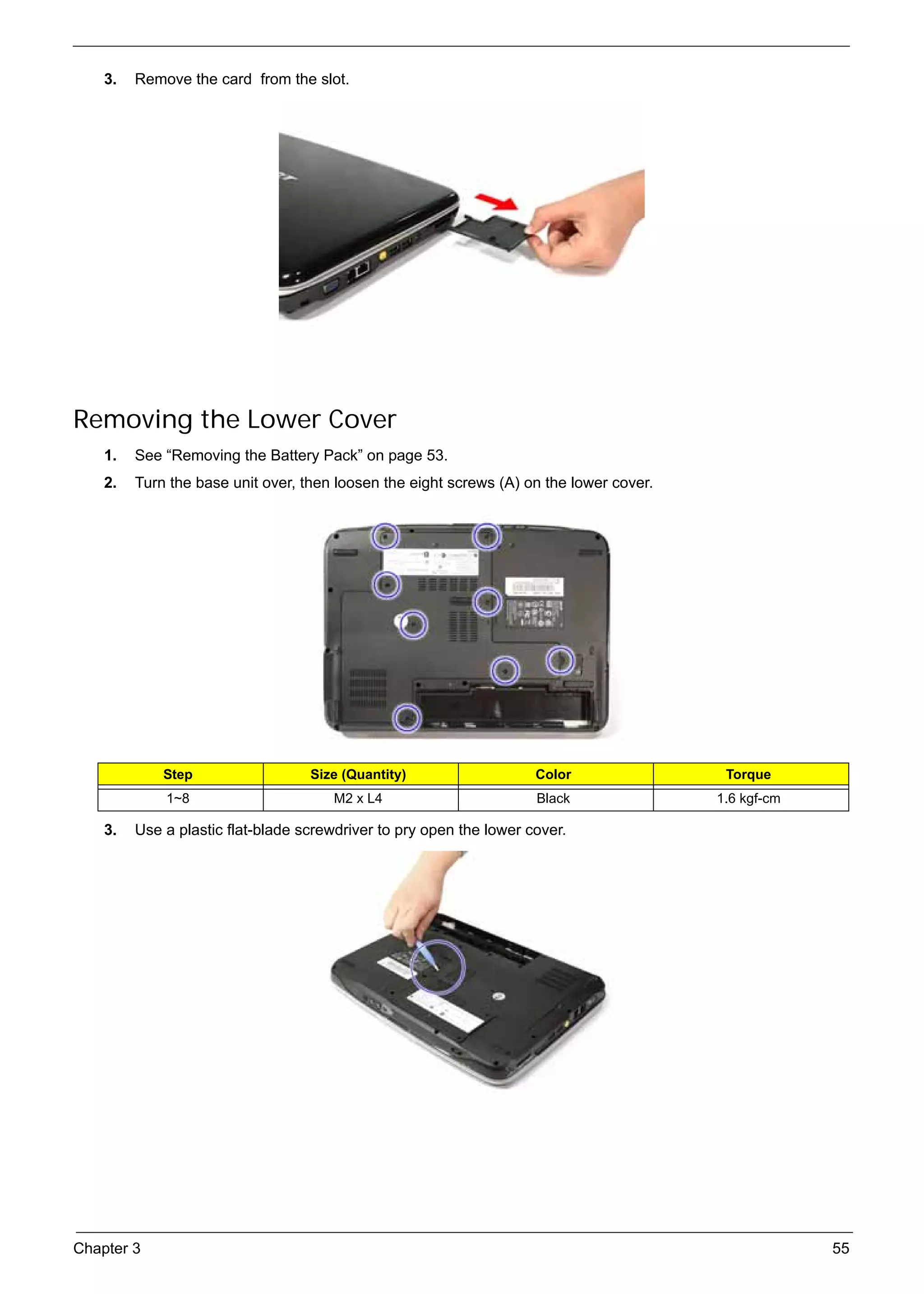 SG_Aspire4920_Book.book    Page 55   Monday, May 28, 2007   6:49 PM




          3.   Remove the card from the slot.




     Removing the Lower Cover
          1.   See “Removing the Battery Pack” on page 53.
          2.   Turn the base unit over, then loosen the eight screws (A) on the lower cover.




                    Step                        Size (Quantity)            Color                Torque
                     1~8                            M2 x L4                Black               1.6 kgf-cm

          3.   Use a plastic flat-blade screwdriver to pry open the lower cover.




     Chapter 3                                                                                              55
 
