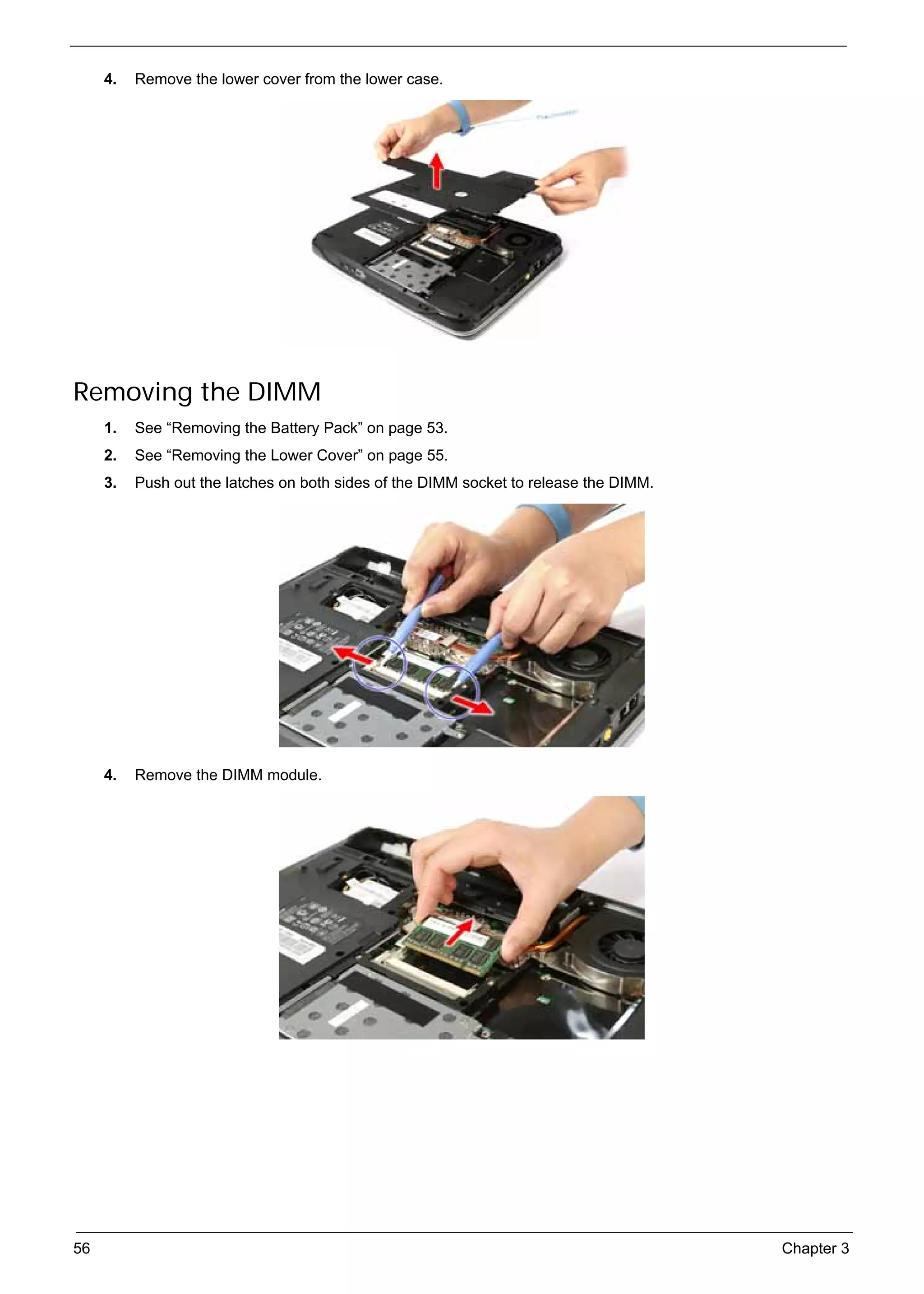 SG_Aspire4920_Book.book   Page 56   Monday, May 28, 2007   6:49 PM




          4.   Remove the lower cover from the lower case.




     Removing the DIMM
          1.   See “Removing the Battery Pack” on page 53.
          2.   See “Removing the Lower Cover” on page 55.
          3.   Push out the latches on both sides of the DIMM socket to release the DIMM.




          4.   Remove the DIMM module.




     56                                                                                     Chapter 3
 