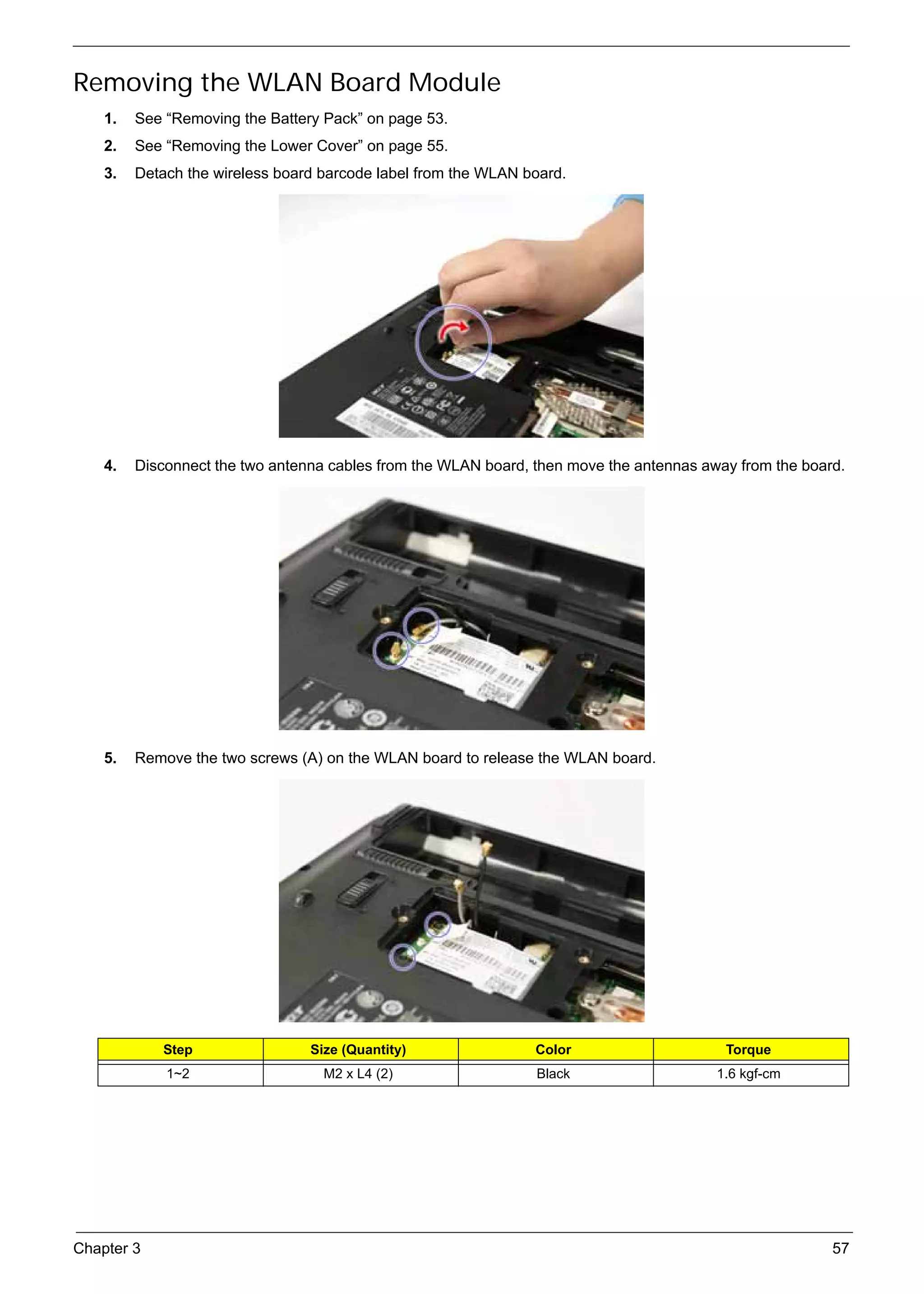 SG_Aspire4920_Book.book    Page 57   Monday, May 28, 2007   6:49 PM




     Removing the WLAN Board Module
          1.   See “Removing the Battery Pack” on page 53.
          2.   See “Removing the Lower Cover” on page 55.
          3.   Detach the wireless board barcode label from the WLAN board.




          4.   Disconnect the two antenna cables from the WLAN board, then move the antennas away from the board.




          5.   Remove the two screws (A) on the WLAN board to release the WLAN board.




                    Step                        Size (Quantity)       Color                     Torque
                     1~2                          M2 x L4 (2)         Black                    1.6 kgf-cm




     Chapter 3                                                                                                 57
 