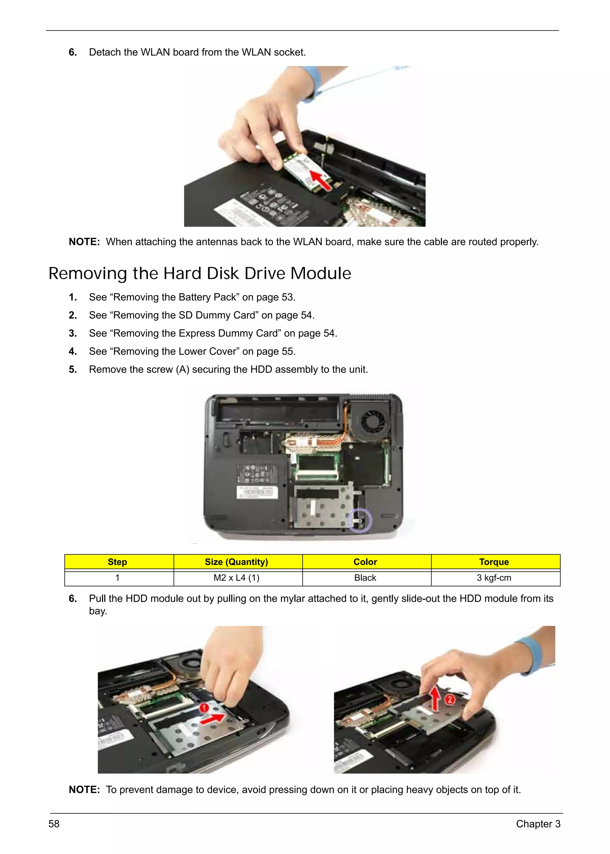 SG_Aspire4920_Book.book   Page 58   Monday, May 28, 2007   6:49 PM




          6.   Detach the WLAN board from the WLAN socket.




          NOTE: When attaching the antennas back to the WLAN board, make sure the cable are routed properly.


     Removing the Hard Disk Drive Module
          1.   See “Removing the Battery Pack” on page 53.
          2.   See “Removing the SD Dummy Card” on page 54.
          3.   See “Removing the Express Dummy Card” on page 54.
          4.   See “Removing the Lower Cover” on page 55.
          5.   Remove the screw (A) securing the HDD assembly to the unit.




                    Step                       Size (Quantity)            Color                       Torque
                      1                          M2 x L4 (1)              Black                      3 kgf-cm

          6.   Pull the HDD module out by pulling on the mylar attached to it, gently slide-out the HDD module from its
               bay.




          NOTE: To prevent damage to device, avoid pressing down on it or placing heavy objects on top of it.


     58                                                                                                         Chapter 3
 
