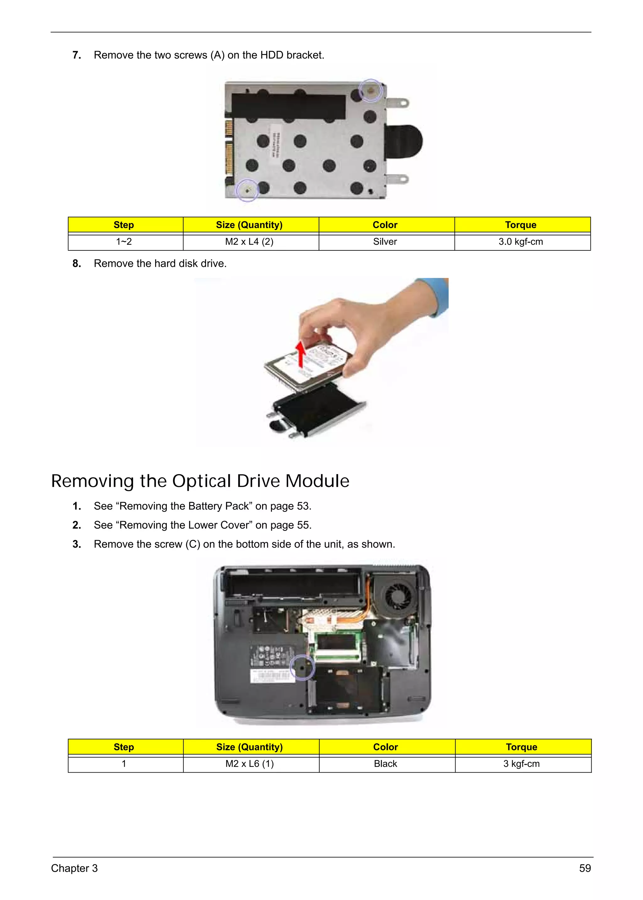 SG_Aspire4920_Book.book    Page 59   Monday, May 28, 2007   6:49 PM




          7.   Remove the two screws (A) on the HDD bracket.




                    Step                        Size (Quantity)         Color     Torque
                     1~2                          M2 x L4 (2)           Silver   3.0 kgf-cm

          8.   Remove the hard disk drive.




     Removing the Optical Drive Module
          1.   See “Removing the Battery Pack” on page 53.
          2.   See “Removing the Lower Cover” on page 55.
          3.   Remove the screw (C) on the bottom side of the unit, as shown.




                    Step                        Size (Quantity)         Color     Torque
                      1                           M2 x L6 (1)           Black     3 kgf-cm




     Chapter 3                                                                                59
 