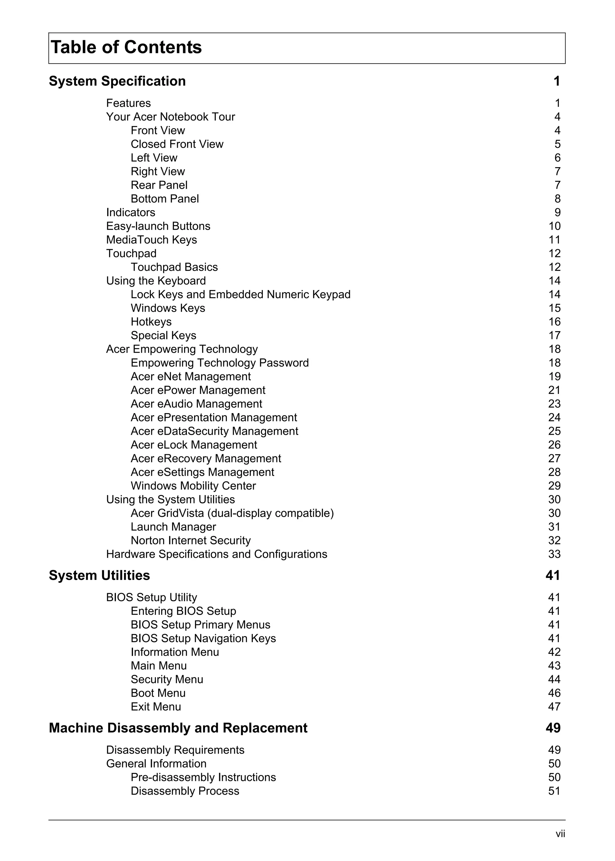 SG_Aspire4920_Book.book   Page vii   Monday, May 28, 2007 6:49 PM




     Table of Contents
     System Specification                                            1
                   Features                                          1
                   Your Acer Notebook Tour                           4
                        Front View                                   4
                        Closed Front View                            5
                        Left View                                    6
                        Right View                                   7
                        Rear Panel                                   7
                        Bottom Panel                                 8
                   Indicators                                        9
                   Easy-launch Buttons                              10
                   MediaTouch Keys                                  11
                   Touchpad                                         12
                        Touchpad Basics                             12
                   Using the Keyboard                               14
                        Lock Keys and Embedded Numeric Keypad       14
                        Windows Keys                                15
                        Hotkeys                                     16
                        Special Keys                                17
                   Acer Empowering Technology                       18
                        Empowering Technology Password              18
                        Acer eNet Management                        19
                        Acer ePower Management                      21
                        Acer eAudio Management                      23
                        Acer ePresentation Management               24
                        Acer eDataSecurity Management               25
                        Acer eLock Management                       26
                        Acer eRecovery Management                   27
                        Acer eSettings Management                   28
                        Windows Mobility Center                     29
                   Using the System Utilities                       30
                        Acer GridVista (dual-display compatible)    30
                        Launch Manager                              31
                        Norton Internet Security                    32
                   Hardware Specifications and Configurations       33
     System Utilities                                               41
                   BIOS Setup Utility                               41
                       Entering BIOS Setup                          41
                       BIOS Setup Primary Menus                     41
                       BIOS Setup Navigation Keys                   41
                       Information Menu                             42
                       Main Menu                                    43
                       Security Menu                                44
                       Boot Menu                                    46
                       Exit Menu                                    47
     Machine Disassembly and Replacement                            49
                   Disassembly Requirements                         49
                   General Information                              50
                       Pre-disassembly Instructions                 50
                       Disassembly Process                          51


                                                                     vii
 