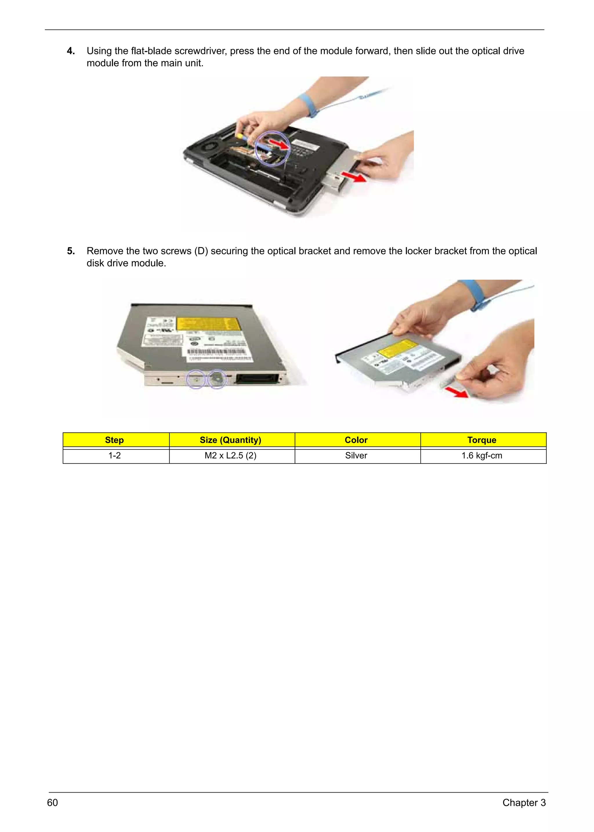 SG_Aspire4920_Book.book    Page 60   Monday, May 28, 2007   6:49 PM




          4.   Using the flat-blade screwdriver, press the end of the module forward, then slide out the optical drive
               module from the main unit.




          5.   Remove the two screws (D) securing the optical bracket and remove the locker bracket from the optical
               disk drive module.




                    Step                        Size (Quantity)            Color                        Torque
                     1-2                         M2 x L2.5 (2)             Silver                      1.6 kgf-cm




     60                                                                                                             Chapter 3
 