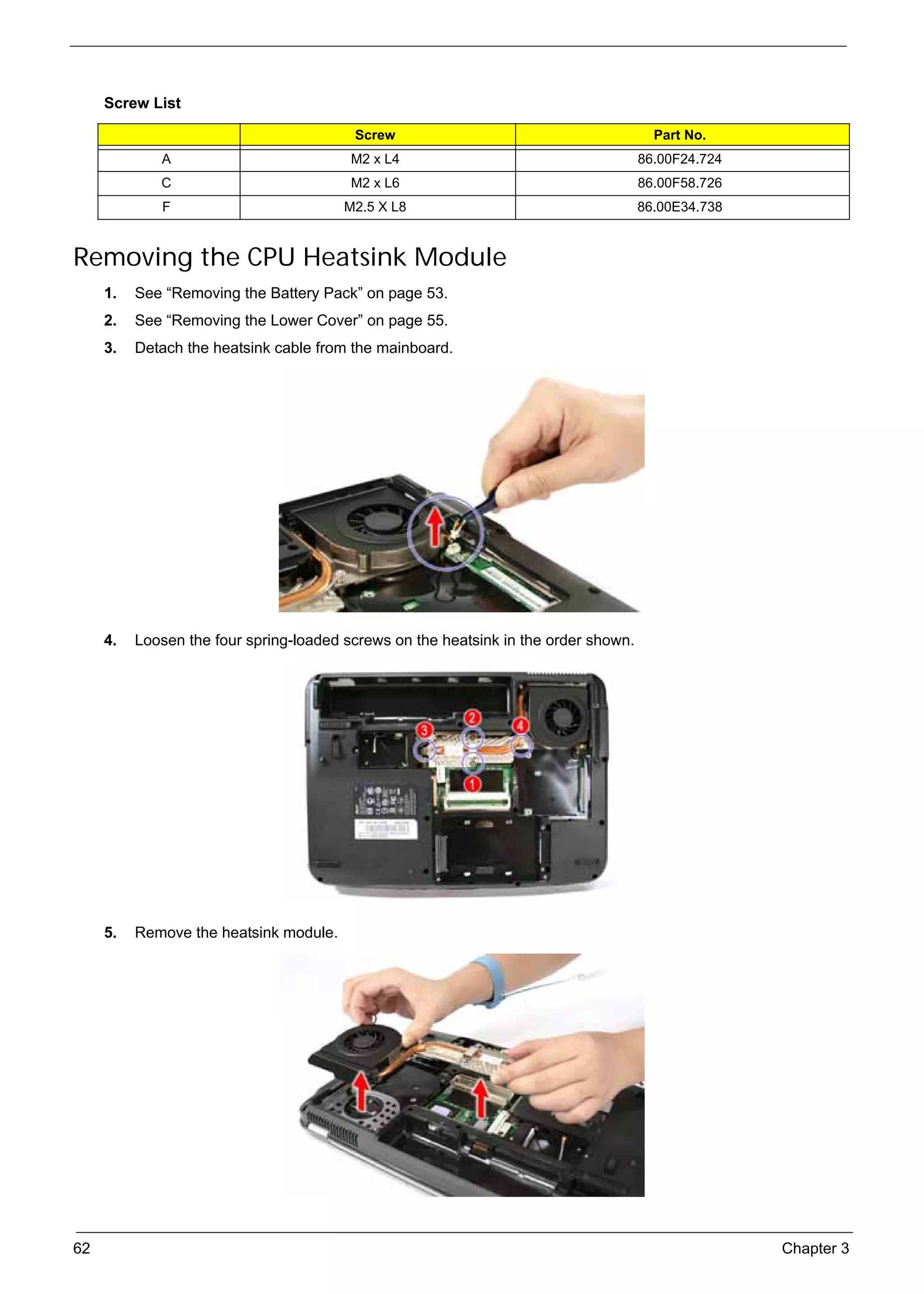 SG_Aspire4920_Book.book   Page 62   Monday, May 28, 2007   6:49 PM




          Screw List

                                                      Screw                                 Part No.
                    A                                M2 x L4                              86.00F24.724
                    C                                M2 x L6                              86.00F58.726
                    F                               M2.5 X L8                             86.00E34.738


     Removing the CPU Heatsink Module
          1.   See “Removing the Battery Pack” on page 53.
          2.   See “Removing the Lower Cover” on page 55.
          3.   Detach the heatsink cable from the mainboard.




          4.   Loosen the four spring-loaded screws on the heatsink in the order shown.




          5.   Remove the heatsink module.




     62                                                                                                  Chapter 3
 