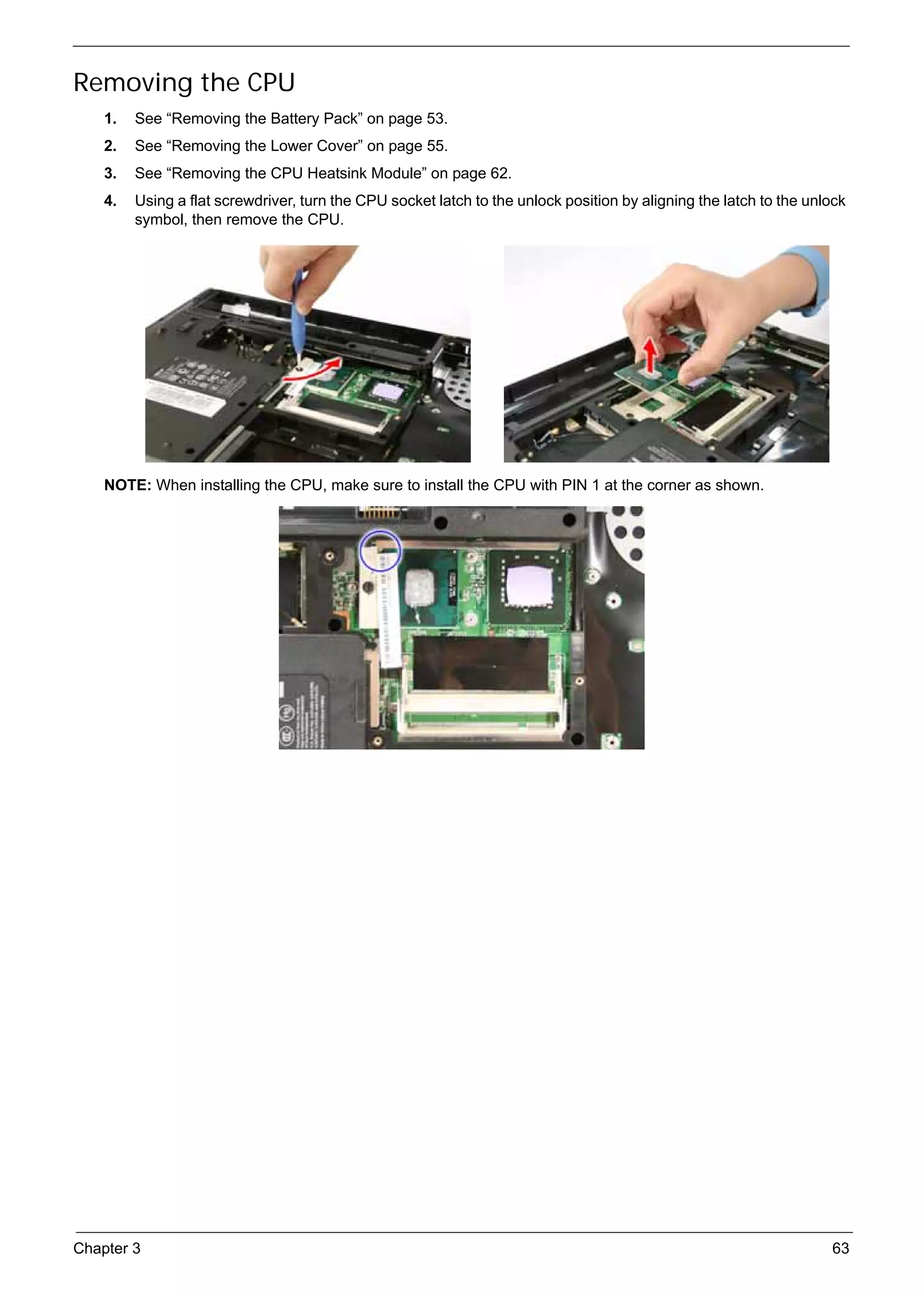 SG_Aspire4920_Book.book   Page 63   Monday, May 28, 2007   6:49 PM




     Removing the CPU
          1.   See “Removing the Battery Pack” on page 53.
          2.   See “Removing the Lower Cover” on page 55.
          3.   See “Removing the CPU Heatsink Module” on page 62.
          4.   Using a flat screwdriver, turn the CPU socket latch to the unlock position by aligning the latch to the unlock
               symbol, then remove the CPU.




          NOTE: When installing the CPU, make sure to install the CPU with PIN 1 at the corner as shown.




     Chapter 3                                                                                                            63
 