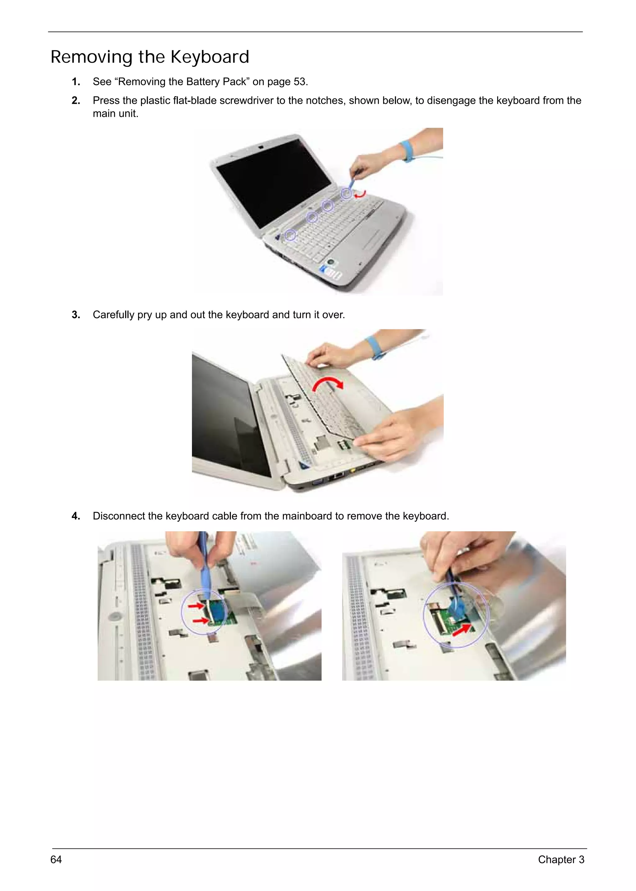 SG_Aspire4920_Book.book   Page 64   Monday, May 28, 2007   6:49 PM




     Removing the Keyboard
          1.   See “Removing the Battery Pack” on page 53.
          2.   Press the plastic flat-blade screwdriver to the notches, shown below, to disengage the keyboard from the
               main unit.




          3.   Carefully pry up and out the keyboard and turn it over.




          4.   Disconnect the keyboard cable from the mainboard to remove the keyboard.




     64                                                                                                      Chapter 3
 
