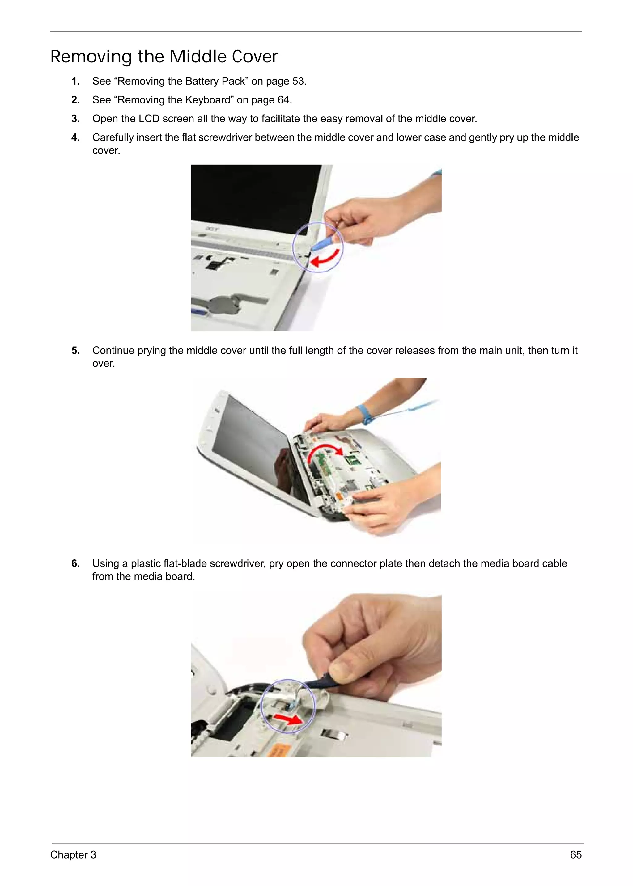 SG_Aspire4920_Book.book   Page 65   Monday, May 28, 2007   6:49 PM




     Removing the Middle Cover
          1.   See “Removing the Battery Pack” on page 53.
          2.   See “Removing the Keyboard” on page 64.
          3.   Open the LCD screen all the way to facilitate the easy removal of the middle cover.
          4.   Carefully insert the flat screwdriver between the middle cover and lower case and gently pry up the middle
               cover.




          5.   Continue prying the middle cover until the full length of the cover releases from the main unit, then turn it
               over.




          6.   Using a plastic flat-blade screwdriver, pry open the connector plate then detach the media board cable
               from the media board.




     Chapter 3                                                                                                            65
 