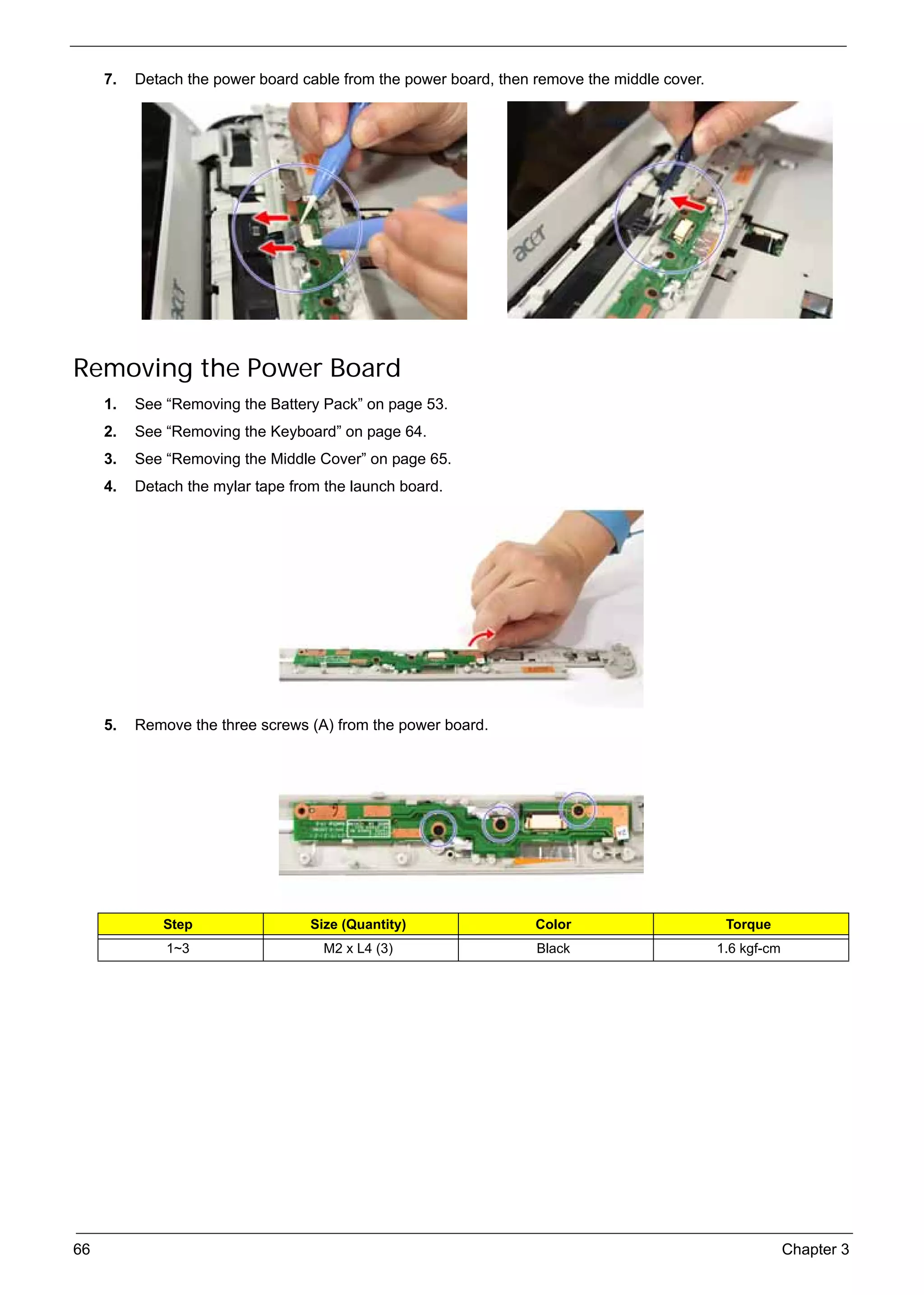 SG_Aspire4920_Book.book    Page 66   Monday, May 28, 2007   6:49 PM




          7.   Detach the power board cable from the power board, then remove the middle cover.




     Removing the Power Board
          1.   See “Removing the Battery Pack” on page 53.
          2.   See “Removing the Keyboard” on page 64.
          3.   See “Removing the Middle Cover” on page 65.
          4.   Detach the mylar tape from the launch board.




          5.   Remove the three screws (A) from the power board.




                    Step                        Size (Quantity)        Color                       Torque
                     1~3                          M2 x L4 (3)          Black                      1.6 kgf-cm




     66                                                                                                        Chapter 3
 