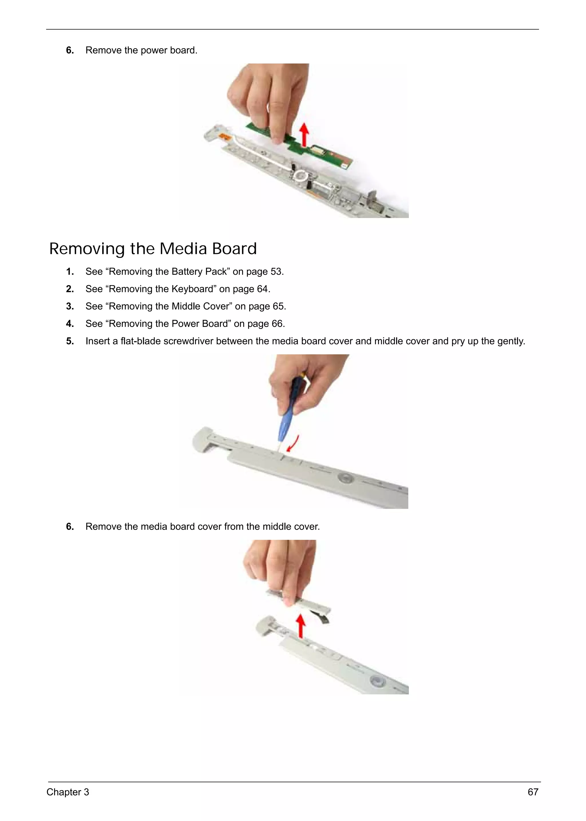 SG_Aspire4920_Book.book   Page 67   Monday, May 28, 2007   6:49 PM




          6.   Remove the power board.




      Removing the Media Board
          1.   See “Removing the Battery Pack” on page 53.
          2.   See “Removing the Keyboard” on page 64.
          3.   See “Removing the Middle Cover” on page 65.
          4.   See “Removing the Power Board” on page 66.
          5.   Insert a flat-blade screwdriver between the media board cover and middle cover and pry up the gently.




          6.   Remove the media board cover from the middle cover.




     Chapter 3                                                                                                         67
 