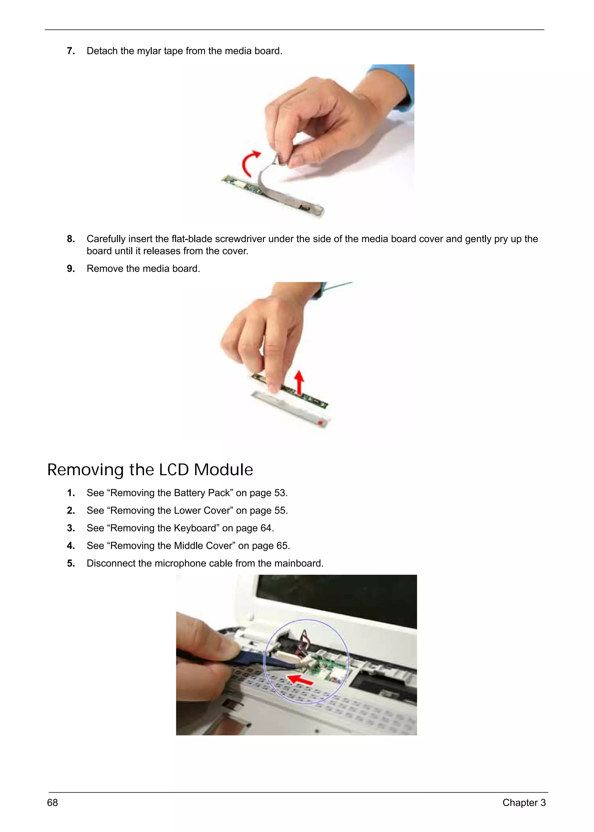 SG_Aspire4920_Book.book   Page 68   Monday, May 28, 2007   6:49 PM




          7.   Detach the mylar tape from the media board.




          8.   Carefully insert the flat-blade screwdriver under the side of the media board cover and gently pry up the
               board until it releases from the cover.
          9.   Remove the media board.




     Removing the LCD Module
          1.   See “Removing the Battery Pack” on page 53.
          2.   See “Removing the Lower Cover” on page 55.
          3.   See “Removing the Keyboard” on page 64.
          4.   See “Removing the Middle Cover” on page 65.
          5.   Disconnect the microphone cable from the mainboard.




     68                                                                                                        Chapter 3
 