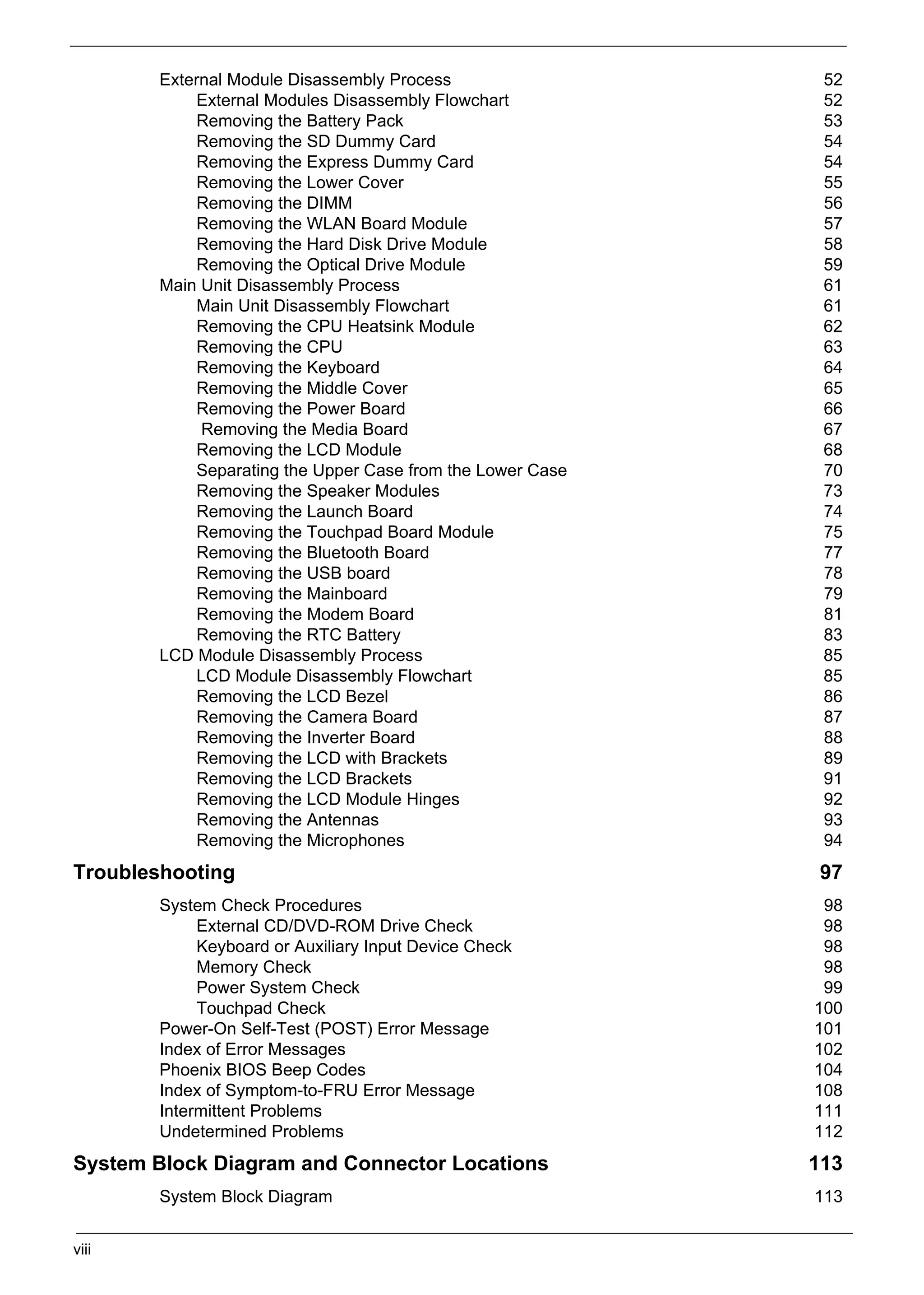 SG_Aspire4920_Book.book   Page viii Monday, May 28, 2007   6:49 PM




                   External Module Disassembly Process                  52
                       External Modules Disassembly Flowchart           52
                       Removing the Battery Pack                        53
                       Removing the SD Dummy Card                       54
                       Removing the Express Dummy Card                  54
                       Removing the Lower Cover                         55
                       Removing the DIMM                                56
                       Removing the WLAN Board Module                   57
                       Removing the Hard Disk Drive Module              58
                       Removing the Optical Drive Module                59
                   Main Unit Disassembly Process                        61
                       Main Unit Disassembly Flowchart                  61
                       Removing the CPU Heatsink Module                 62
                       Removing the CPU                                 63
                       Removing the Keyboard                            64
                       Removing the Middle Cover                        65
                       Removing the Power Board                         66
                        Removing the Media Board                        67
                       Removing the LCD Module                          68
                       Separating the Upper Case from the Lower Case    70
                       Removing the Speaker Modules                     73
                       Removing the Launch Board                        74
                       Removing the Touchpad Board Module               75
                       Removing the Bluetooth Board                     77
                       Removing the USB board                           78
                       Removing the Mainboard                           79
                       Removing the Modem Board                         81
                       Removing the RTC Battery                         83
                   LCD Module Disassembly Process                       85
                       LCD Module Disassembly Flowchart                 85
                       Removing the LCD Bezel                           86
                       Removing the Camera Board                        87
                       Removing the Inverter Board                      88
                       Removing the LCD with Brackets                   89
                       Removing the LCD Brackets                        91
                       Removing the LCD Module Hinges                   92
                       Removing the Antennas                            93
                       Removing the Microphones                         94
     Troubleshooting                                                   97
                   System Check Procedures                              98
                        External CD/DVD-ROM Drive Check                 98
                        Keyboard or Auxiliary Input Device Check        98
                        Memory Check                                    98
                        Power System Check                              99
                        Touchpad Check                                 100
                   Power-On Self-Test (POST) Error Message             101
                   Index of Error Messages                             102
                   Phoenix BIOS Beep Codes                             104
                   Index of Symptom-to-FRU Error Message               108
                   Intermittent Problems                               111
                   Undetermined Problems                               112
     System Block Diagram and Connector Locations                      113
                   System Block Diagram                                113


     viii
 