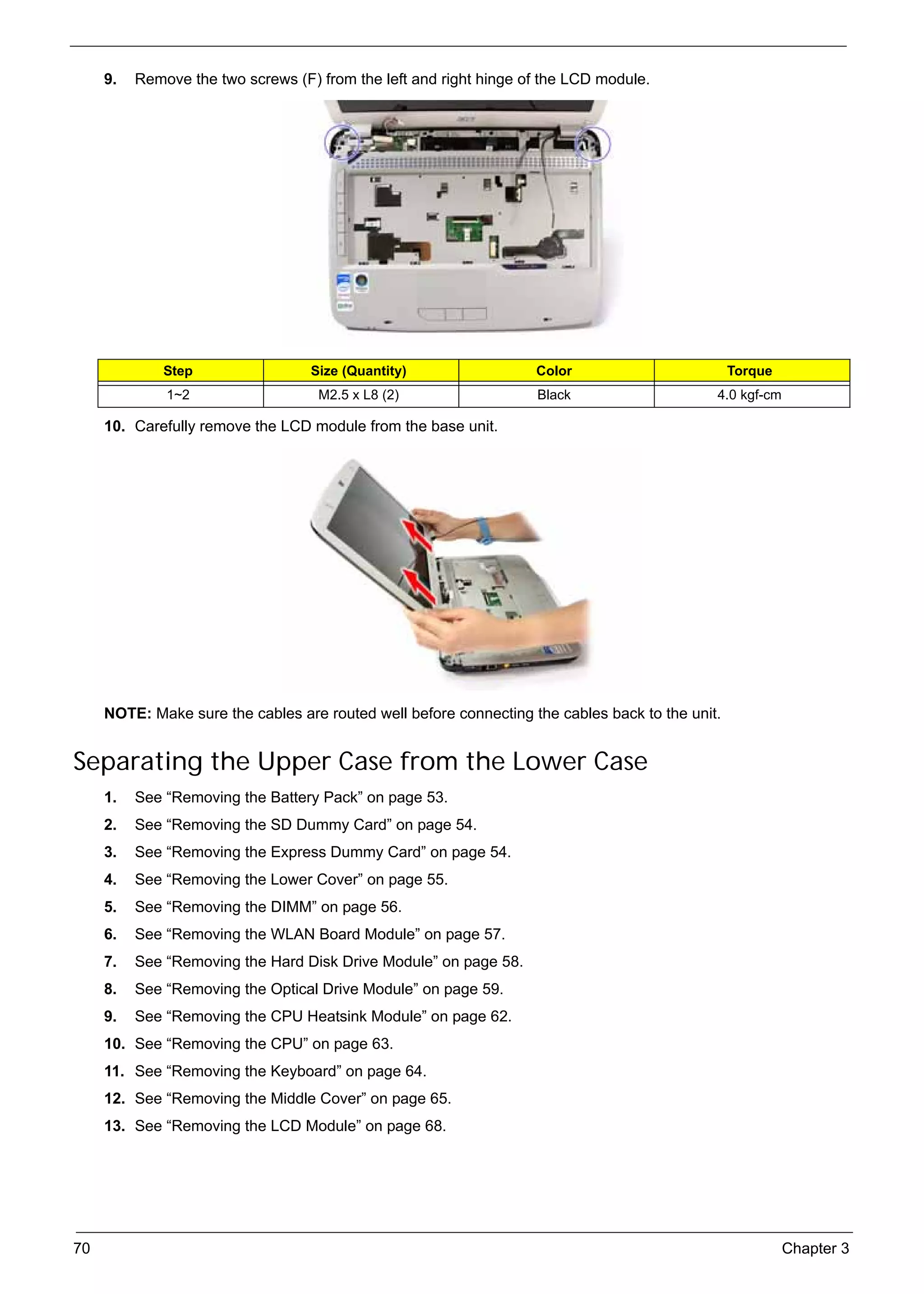 SG_Aspire4920_Book.book    Page 70   Monday, May 28, 2007   6:49 PM




          9.   Remove the two screws (F) from the left and right hinge of the LCD module.




                    Step                        Size (Quantity)         Color                         Torque
                     1~2                         M2.5 x L8 (2)          Black                     4.0 kgf-cm

          10. Carefully remove the LCD module from the base unit.




          NOTE: Make sure the cables are routed well before connecting the cables back to the unit.


     Separating the Upper Case from the Lower Case
          1.   See “Removing the Battery Pack” on page 53.
          2.   See “Removing the SD Dummy Card” on page 54.
          3.   See “Removing the Express Dummy Card” on page 54.
          4.   See “Removing the Lower Cover” on page 55.
          5.   See “Removing the DIMM” on page 56.
          6.   See “Removing the WLAN Board Module” on page 57.
          7.   See “Removing the Hard Disk Drive Module” on page 58.
          8.   See “Removing the Optical Drive Module” on page 59.
          9.   See “Removing the CPU Heatsink Module” on page 62.
          10. See “Removing the CPU” on page 63.
          11. See “Removing the Keyboard” on page 64.
          12. See “Removing the Middle Cover” on page 65.
          13. See “Removing the LCD Module” on page 68.




     70                                                                                                        Chapter 3
 