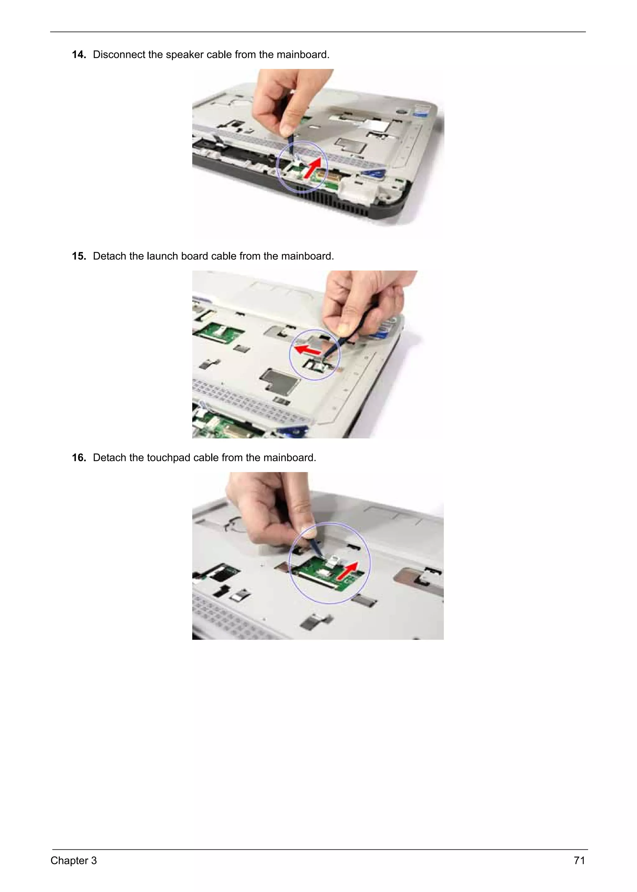 SG_Aspire4920_Book.book   Page 71   Monday, May 28, 2007   6:49 PM




          14. Disconnect the speaker cable from the mainboard.




          15. Detach the launch board cable from the mainboard.




          16. Detach the touchpad cable from the mainboard.




     Chapter 3                                                       71
 