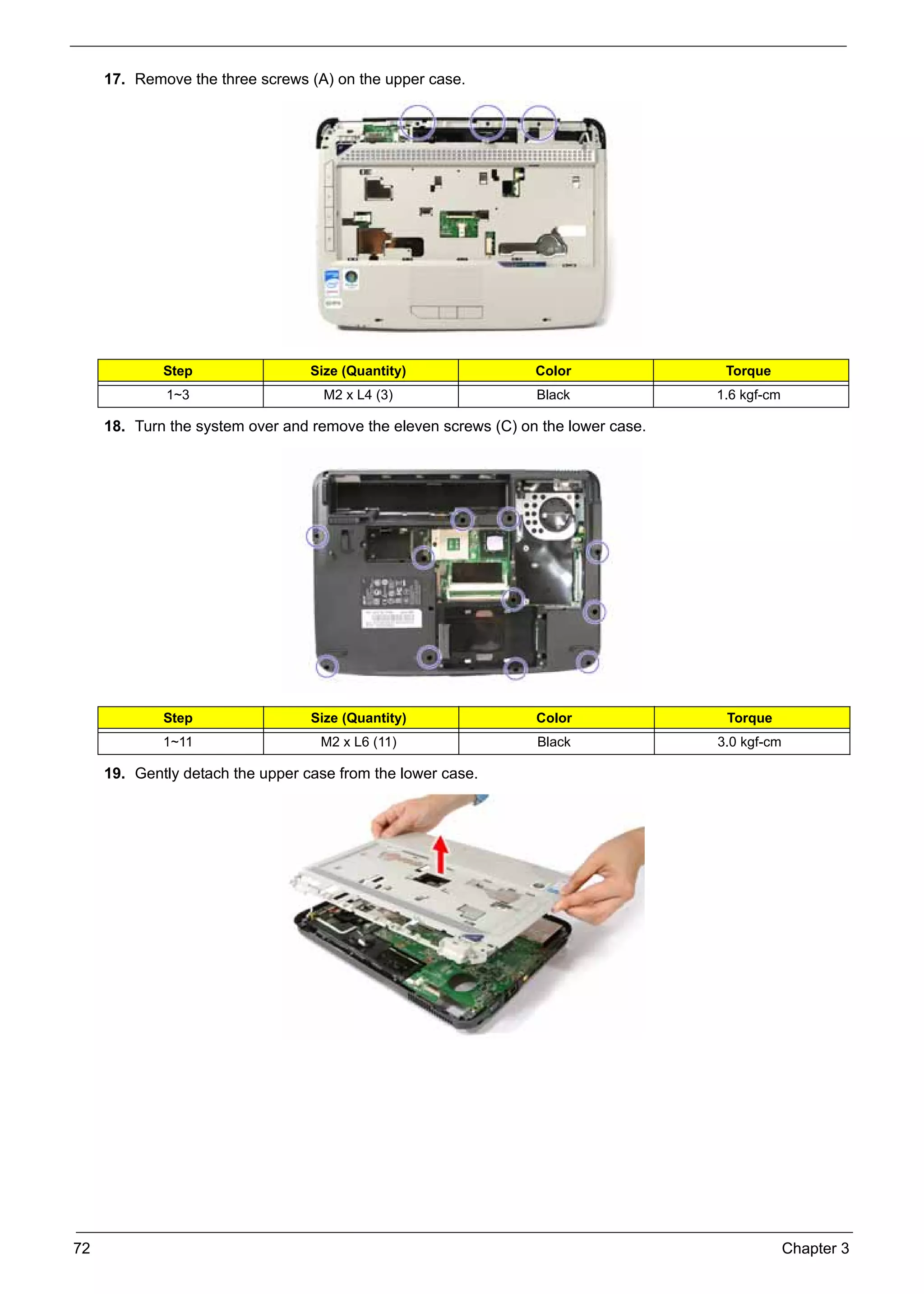 SG_Aspire4920_Book.book    Page 72   Monday, May 28, 2007   6:49 PM




          17. Remove the three screws (A) on the upper case.




                    Step                        Size (Quantity)       Color               Torque
                     1~3                          M2 x L4 (3)         Black              1.6 kgf-cm

          18. Turn the system over and remove the eleven screws (C) on the lower case.




                    Step                        Size (Quantity)       Color               Torque
                    1~11                         M2 x L6 (11)         Black              3.0 kgf-cm

          19. Gently detach the upper case from the lower case.




     72                                                                                               Chapter 3
 