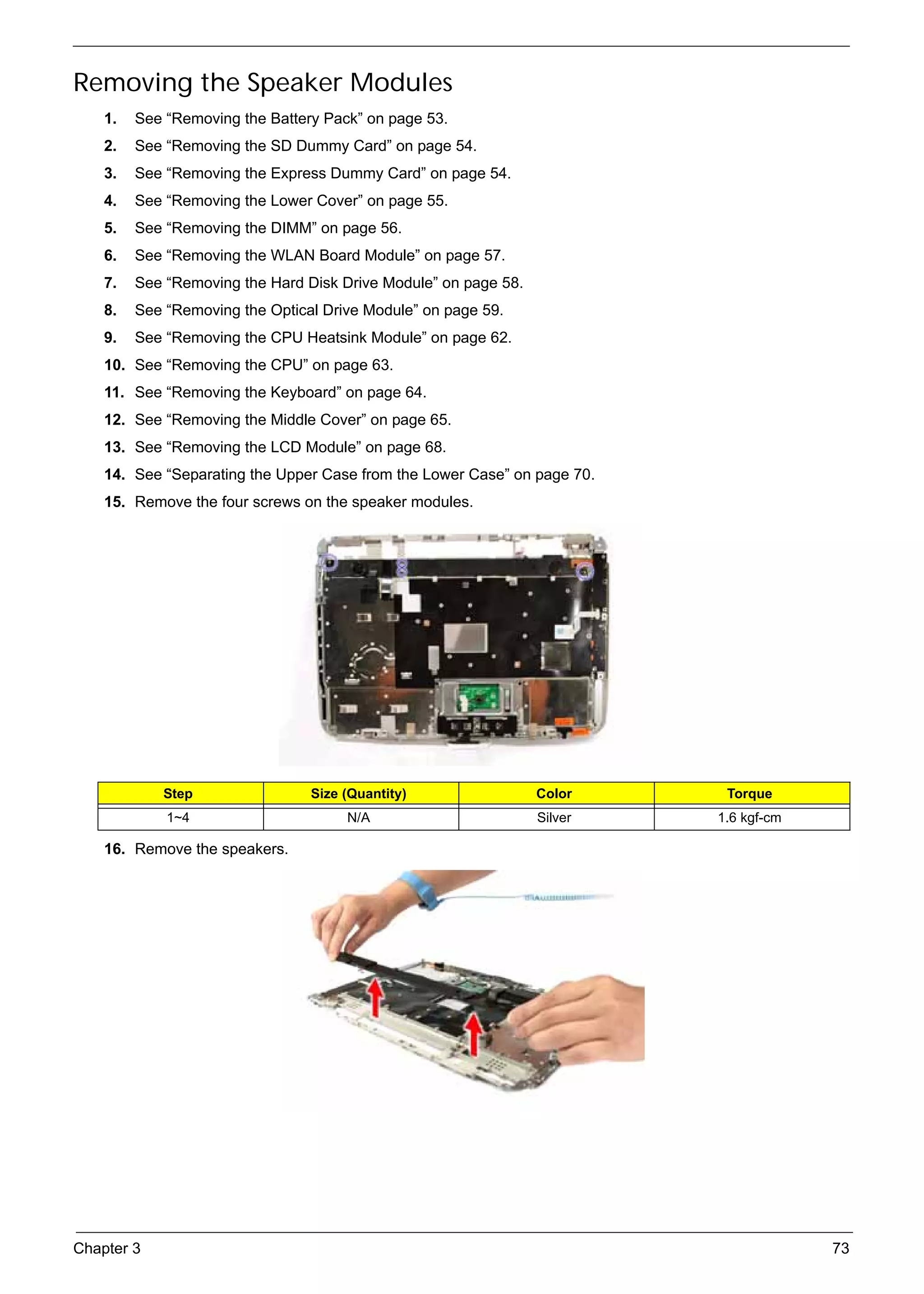 SG_Aspire4920_Book.book    Page 73   Monday, May 28, 2007   6:49 PM




     Removing the Speaker Modules
          1.   See “Removing the Battery Pack” on page 53.
          2.   See “Removing the SD Dummy Card” on page 54.
          3.   See “Removing the Express Dummy Card” on page 54.
          4.   See “Removing the Lower Cover” on page 55.
          5.   See “Removing the DIMM” on page 56.
          6.   See “Removing the WLAN Board Module” on page 57.
          7.   See “Removing the Hard Disk Drive Module” on page 58.
          8.   See “Removing the Optical Drive Module” on page 59.
          9.   See “Removing the CPU Heatsink Module” on page 62.
          10. See “Removing the CPU” on page 63.
          11. See “Removing the Keyboard” on page 64.
          12. See “Removing the Middle Cover” on page 65.
          13. See “Removing the LCD Module” on page 68.
          14. See “Separating the Upper Case from the Lower Case” on page 70.
          15. Remove the four screws on the speaker modules.




                    Step                        Size (Quantity)        Color     Torque
                     1~4                              N/A              Silver   1.6 kgf-cm

          16. Remove the speakers.




     Chapter 3                                                                               73
 