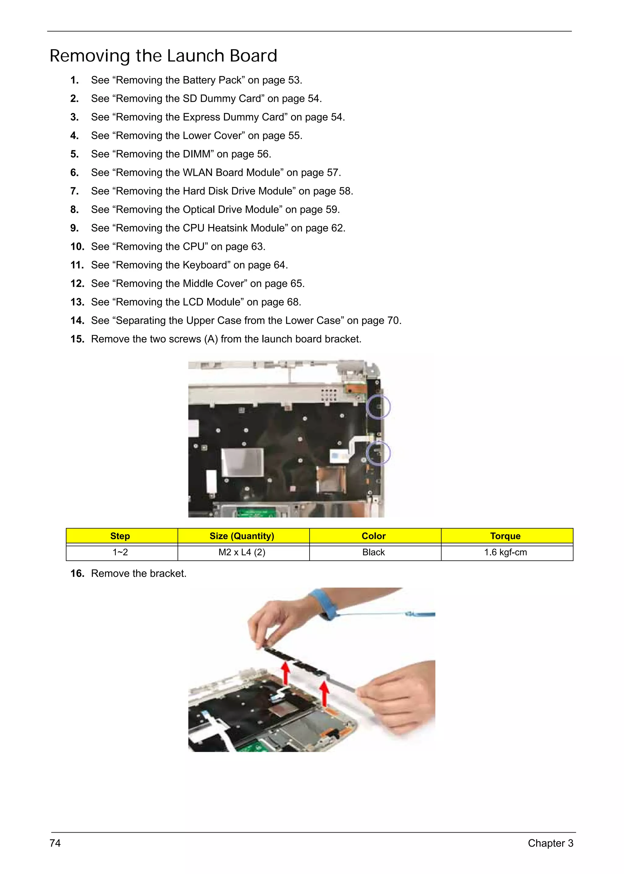 SG_Aspire4920_Book.book    Page 74   Monday, May 28, 2007   6:49 PM




     Removing the Launch Board
          1.   See “Removing the Battery Pack” on page 53.
          2.   See “Removing the SD Dummy Card” on page 54.
          3.   See “Removing the Express Dummy Card” on page 54.
          4.   See “Removing the Lower Cover” on page 55.
          5.   See “Removing the DIMM” on page 56.
          6.   See “Removing the WLAN Board Module” on page 57.
          7.   See “Removing the Hard Disk Drive Module” on page 58.
          8.   See “Removing the Optical Drive Module” on page 59.
          9.   See “Removing the CPU Heatsink Module” on page 62.
          10. See “Removing the CPU” on page 63.
          11. See “Removing the Keyboard” on page 64.
          12. See “Removing the Middle Cover” on page 65.
          13. See “Removing the LCD Module” on page 68.
          14. See “Separating the Upper Case from the Lower Case” on page 70.
          15. Remove the two screws (A) from the launch board bracket.




                    Step                        Size (Quantity)        Color      Torque
                     1~2                          M2 x L4 (2)            Black   1.6 kgf-cm

          16. Remove the bracket.




     74                                                                                       Chapter 3
 
