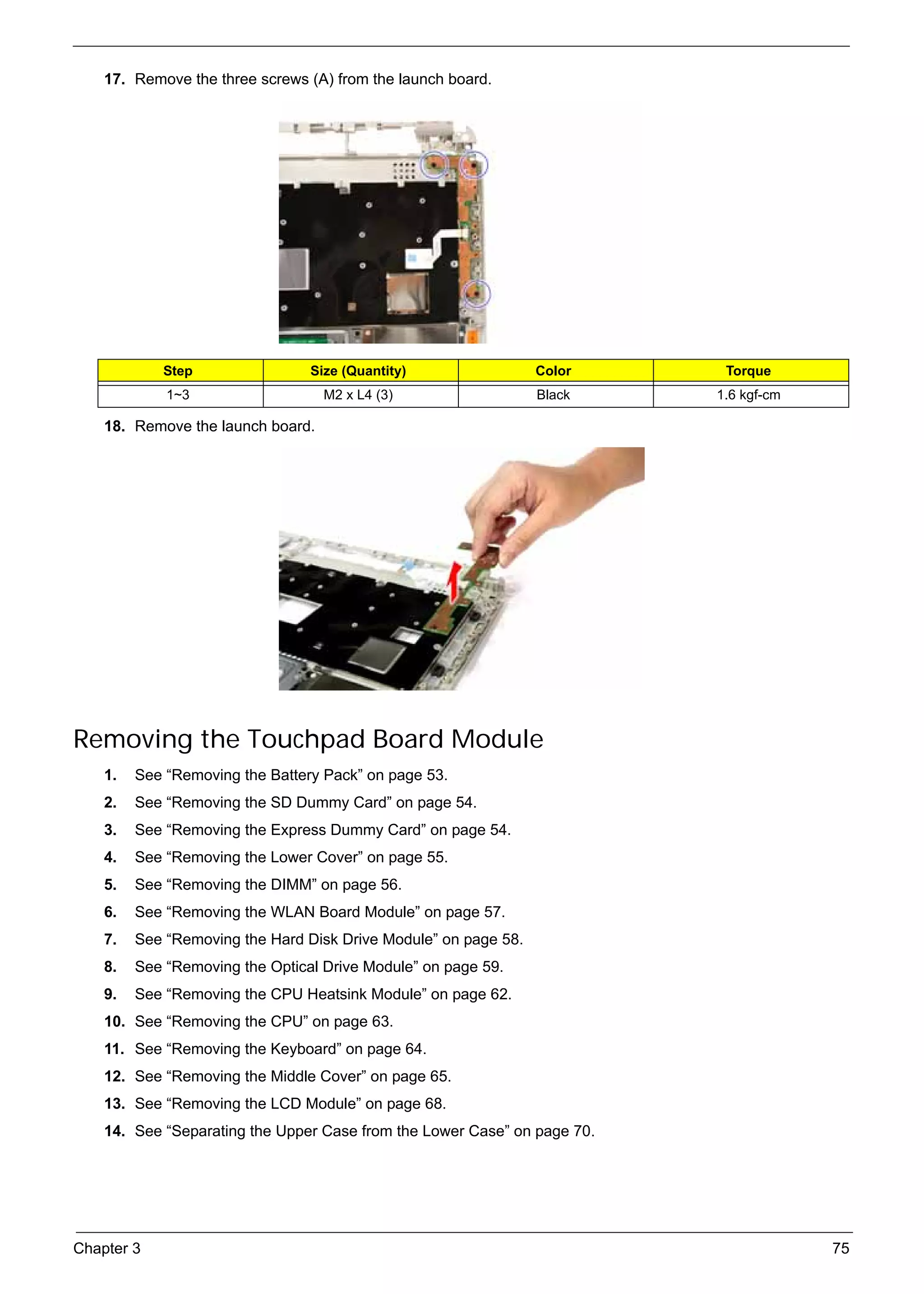 SG_Aspire4920_Book.book    Page 75   Monday, May 28, 2007   6:49 PM




          17. Remove the three screws (A) from the launch board.




                    Step                        Size (Quantity)        Color     Torque
                     1~3                          M2 x L4 (3)          Black    1.6 kgf-cm

          18. Remove the launch board.




     Removing the Touchpad Board Module
          1.   See “Removing the Battery Pack” on page 53.
          2.   See “Removing the SD Dummy Card” on page 54.
          3.   See “Removing the Express Dummy Card” on page 54.
          4.   See “Removing the Lower Cover” on page 55.
          5.   See “Removing the DIMM” on page 56.
          6.   See “Removing the WLAN Board Module” on page 57.
          7.   See “Removing the Hard Disk Drive Module” on page 58.
          8.   See “Removing the Optical Drive Module” on page 59.
          9.   See “Removing the CPU Heatsink Module” on page 62.
          10. See “Removing the CPU” on page 63.
          11. See “Removing the Keyboard” on page 64.
          12. See “Removing the Middle Cover” on page 65.
          13. See “Removing the LCD Module” on page 68.
          14. See “Separating the Upper Case from the Lower Case” on page 70.




     Chapter 3                                                                               75
 