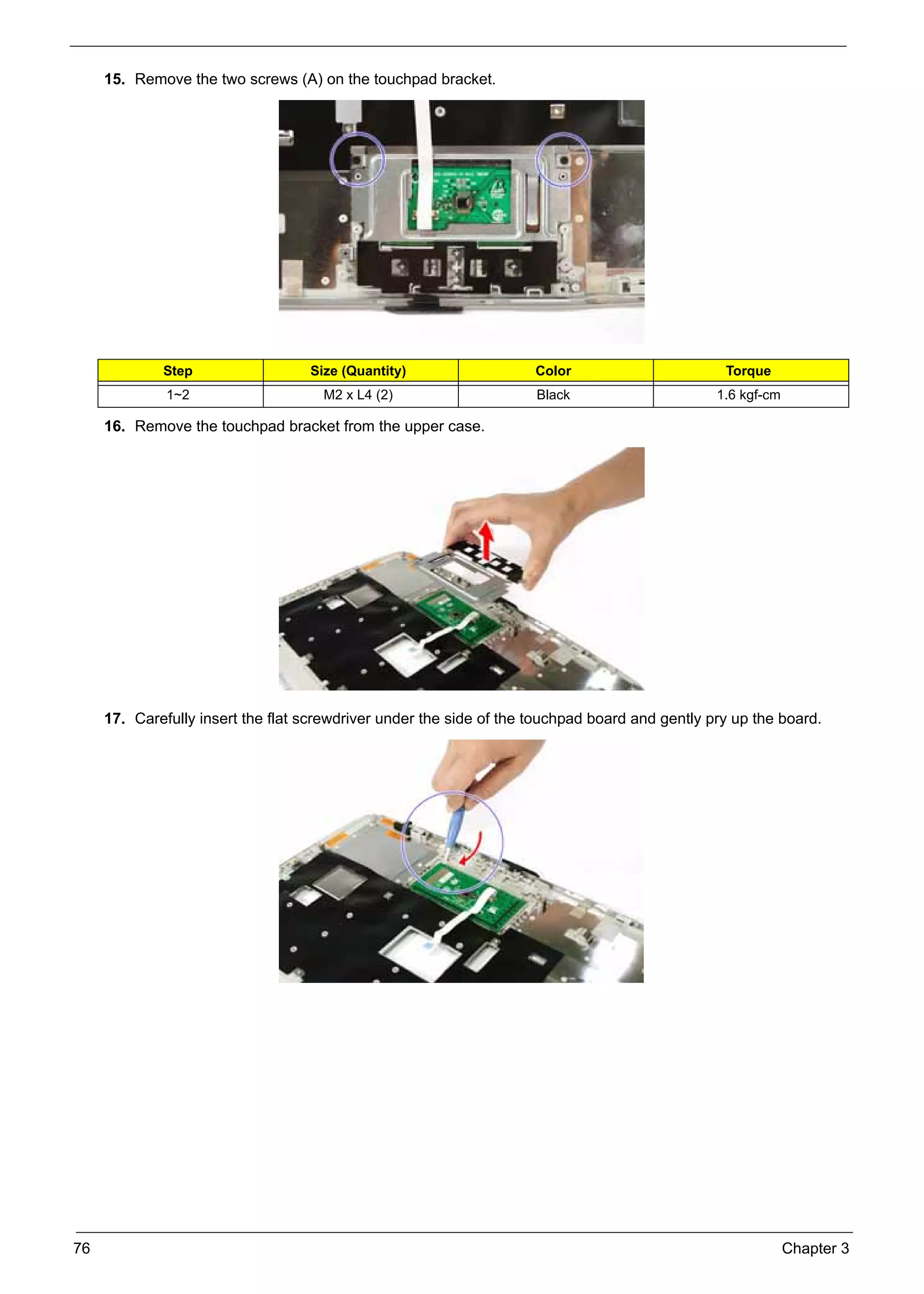 SG_Aspire4920_Book.book    Page 76   Monday, May 28, 2007   6:49 PM




          15. Remove the two screws (A) on the touchpad bracket.




                    Step                        Size (Quantity)           Color                       Torque
                     1~2                          M2 x L4 (2)             Black                      1.6 kgf-cm

          16. Remove the touchpad bracket from the upper case.




          17. Carefully insert the flat screwdriver under the side of the touchpad board and gently pry up the board.




     76                                                                                                           Chapter 3
 