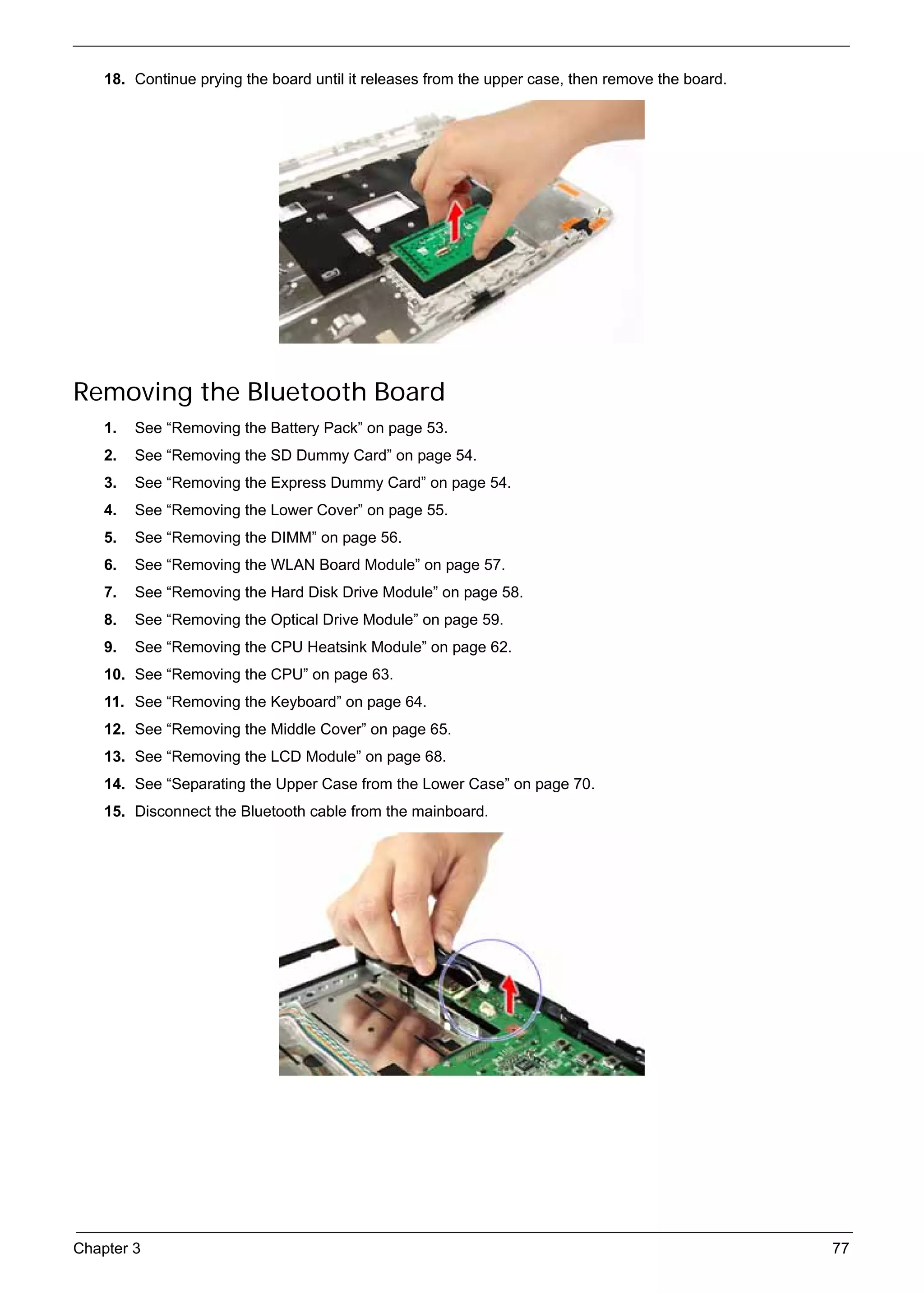 SG_Aspire4920_Book.book   Page 77   Monday, May 28, 2007   6:49 PM




          18. Continue prying the board until it releases from the upper case, then remove the board.




     Removing the Bluetooth Board
          1.   See “Removing the Battery Pack” on page 53.
          2.   See “Removing the SD Dummy Card” on page 54.
          3.   See “Removing the Express Dummy Card” on page 54.
          4.   See “Removing the Lower Cover” on page 55.
          5.   See “Removing the DIMM” on page 56.
          6.   See “Removing the WLAN Board Module” on page 57.
          7.   See “Removing the Hard Disk Drive Module” on page 58.
          8.   See “Removing the Optical Drive Module” on page 59.
          9.   See “Removing the CPU Heatsink Module” on page 62.
          10. See “Removing the CPU” on page 63.
          11. See “Removing the Keyboard” on page 64.
          12. See “Removing the Middle Cover” on page 65.
          13. See “Removing the LCD Module” on page 68.
          14. See “Separating the Upper Case from the Lower Case” on page 70.
          15. Disconnect the Bluetooth cable from the mainboard.




     Chapter 3                                                                                          77
 