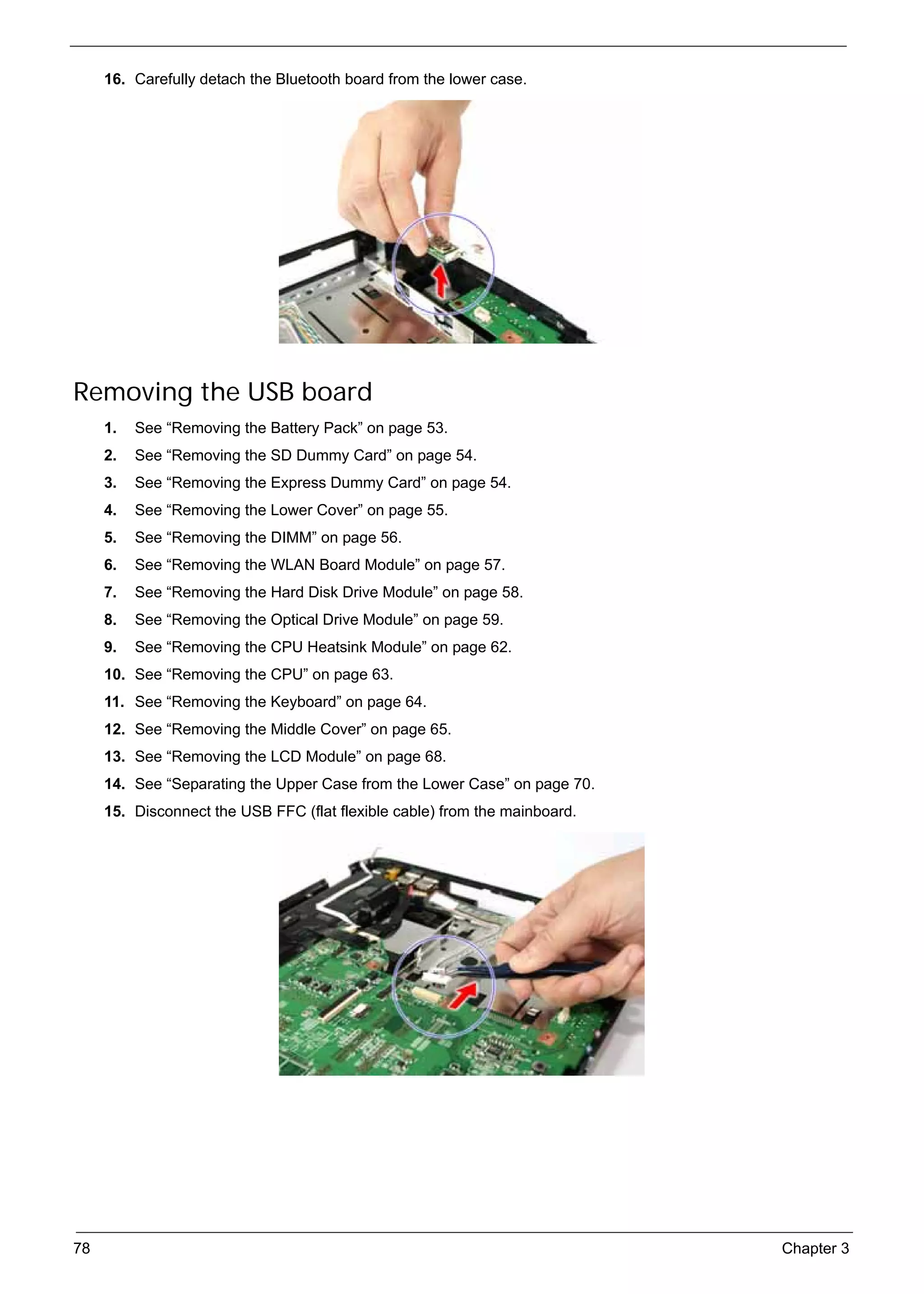 SG_Aspire4920_Book.book   Page 78   Monday, May 28, 2007   6:49 PM




          16. Carefully detach the Bluetooth board from the lower case.




     Removing the USB board
          1.   See “Removing the Battery Pack” on page 53.
          2.   See “Removing the SD Dummy Card” on page 54.
          3.   See “Removing the Express Dummy Card” on page 54.
          4.   See “Removing the Lower Cover” on page 55.
          5.   See “Removing the DIMM” on page 56.
          6.   See “Removing the WLAN Board Module” on page 57.
          7.   See “Removing the Hard Disk Drive Module” on page 58.
          8.   See “Removing the Optical Drive Module” on page 59.
          9.   See “Removing the CPU Heatsink Module” on page 62.
          10. See “Removing the CPU” on page 63.
          11. See “Removing the Keyboard” on page 64.
          12. See “Removing the Middle Cover” on page 65.
          13. See “Removing the LCD Module” on page 68.
          14. See “Separating the Upper Case from the Lower Case” on page 70.
          15. Disconnect the USB FFC (flat flexible cable) from the mainboard.




     78                                                                          Chapter 3
 