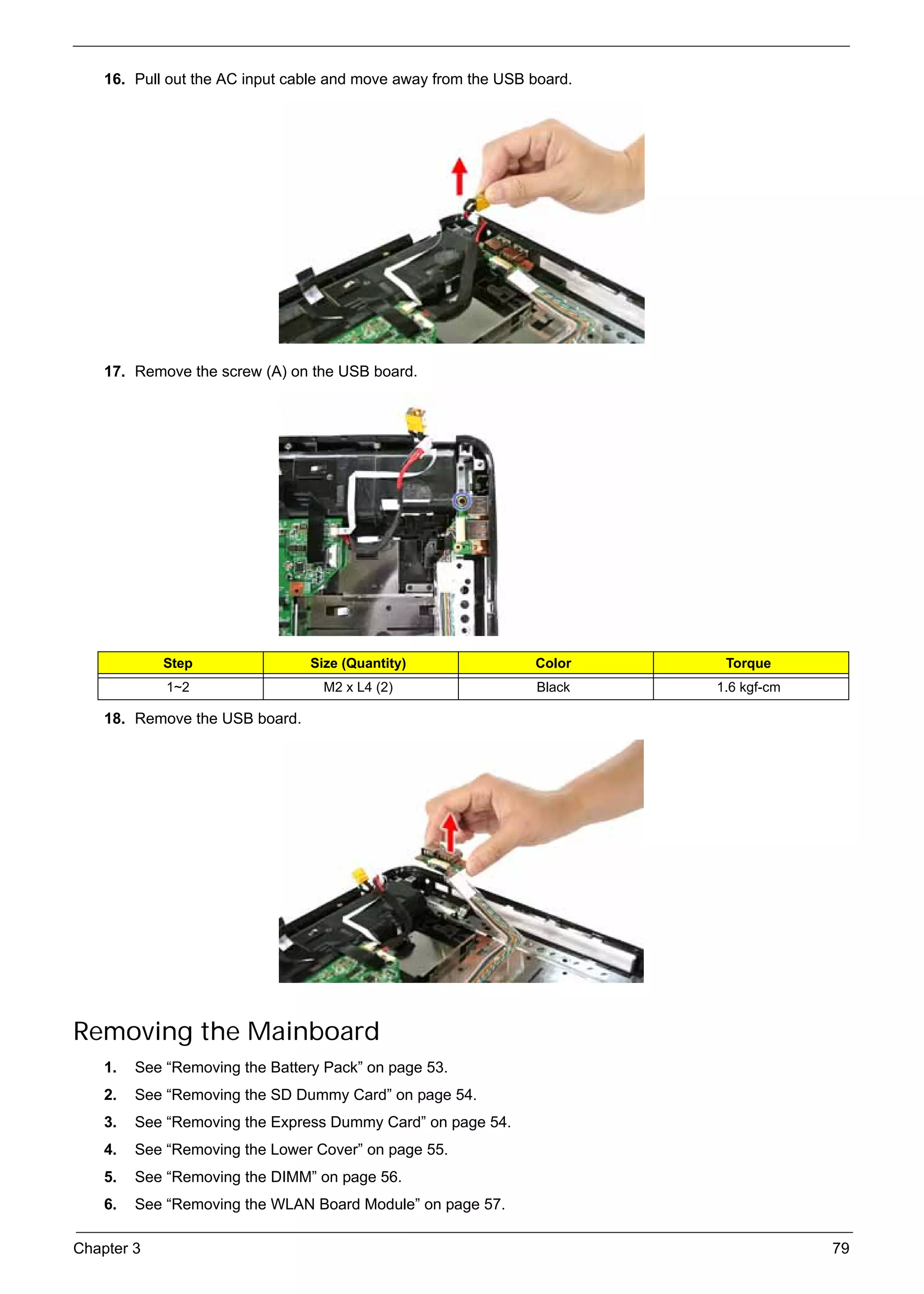 SG_Aspire4920_Book.book    Page 79   Monday, May 28, 2007   6:49 PM




          16. Pull out the AC input cable and move away from the USB board.




          17. Remove the screw (A) on the USB board.




                    Step                        Size (Quantity)       Color    Torque
                     1~2                          M2 x L4 (2)         Black   1.6 kgf-cm

          18. Remove the USB board.




     Removing the Mainboard
          1.   See “Removing the Battery Pack” on page 53.
          2.   See “Removing the SD Dummy Card” on page 54.
          3.   See “Removing the Express Dummy Card” on page 54.
          4.   See “Removing the Lower Cover” on page 55.
          5.   See “Removing the DIMM” on page 56.
          6.   See “Removing the WLAN Board Module” on page 57.

     Chapter 3                                                                             79
 