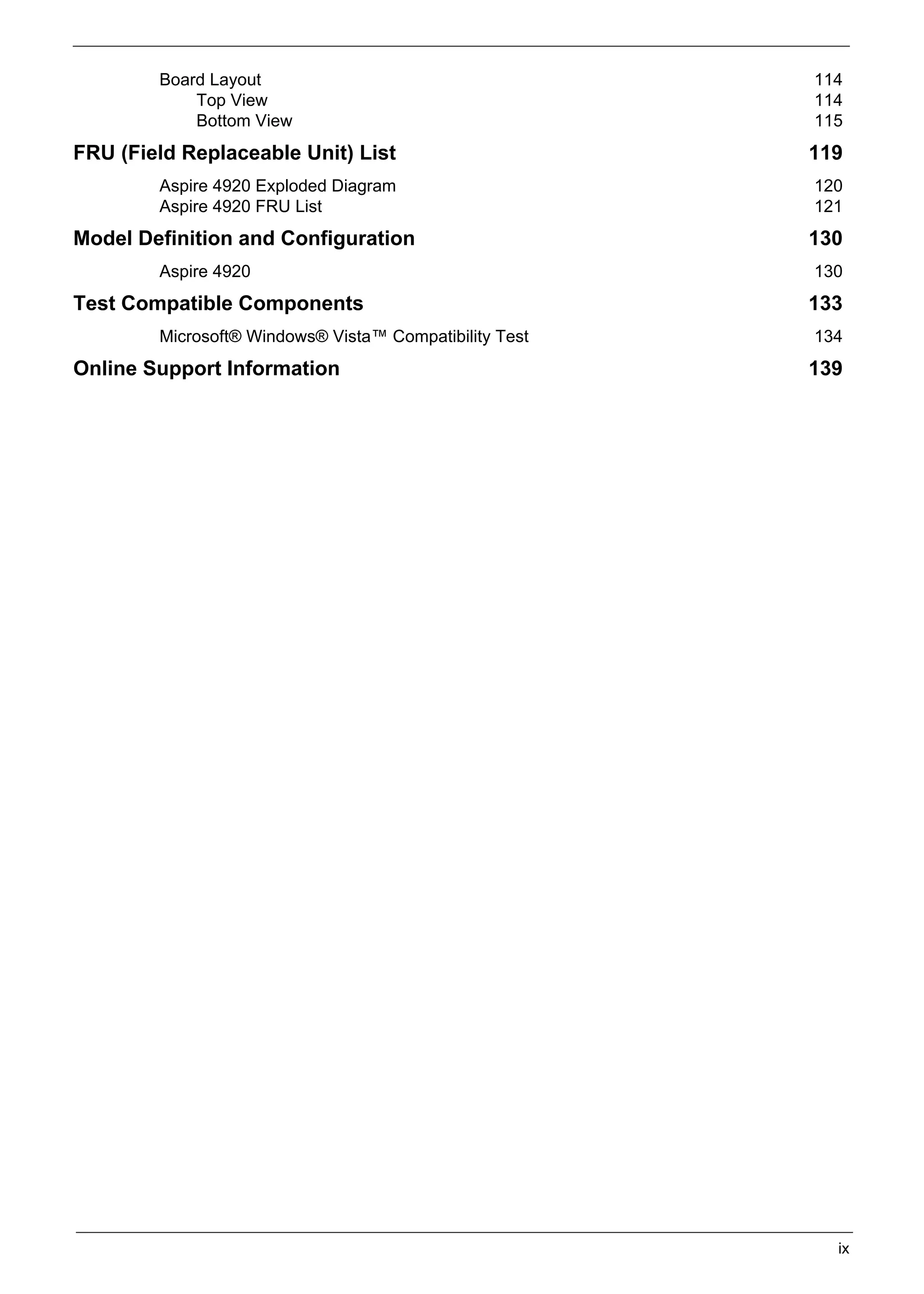 SG_Aspire4920_Book.book   Page ix   Monday, May 28, 2007   6:49 PM




                   Board Layout                                      114
                       Top View                                      114
                       Bottom View                                   115
     FRU (Field Replaceable Unit) List                               119
                   Aspire 4920 Exploded Diagram                      120
                   Aspire 4920 FRU List                              121
     Model Definition and Configuration                              130
                   Aspire 4920                                       130
     Test Compatible Components                                      133
                   Microsoft® Windows® Vista™ Compatibility Test     134
     Online Support Information                                      139




                                                                       ix
 