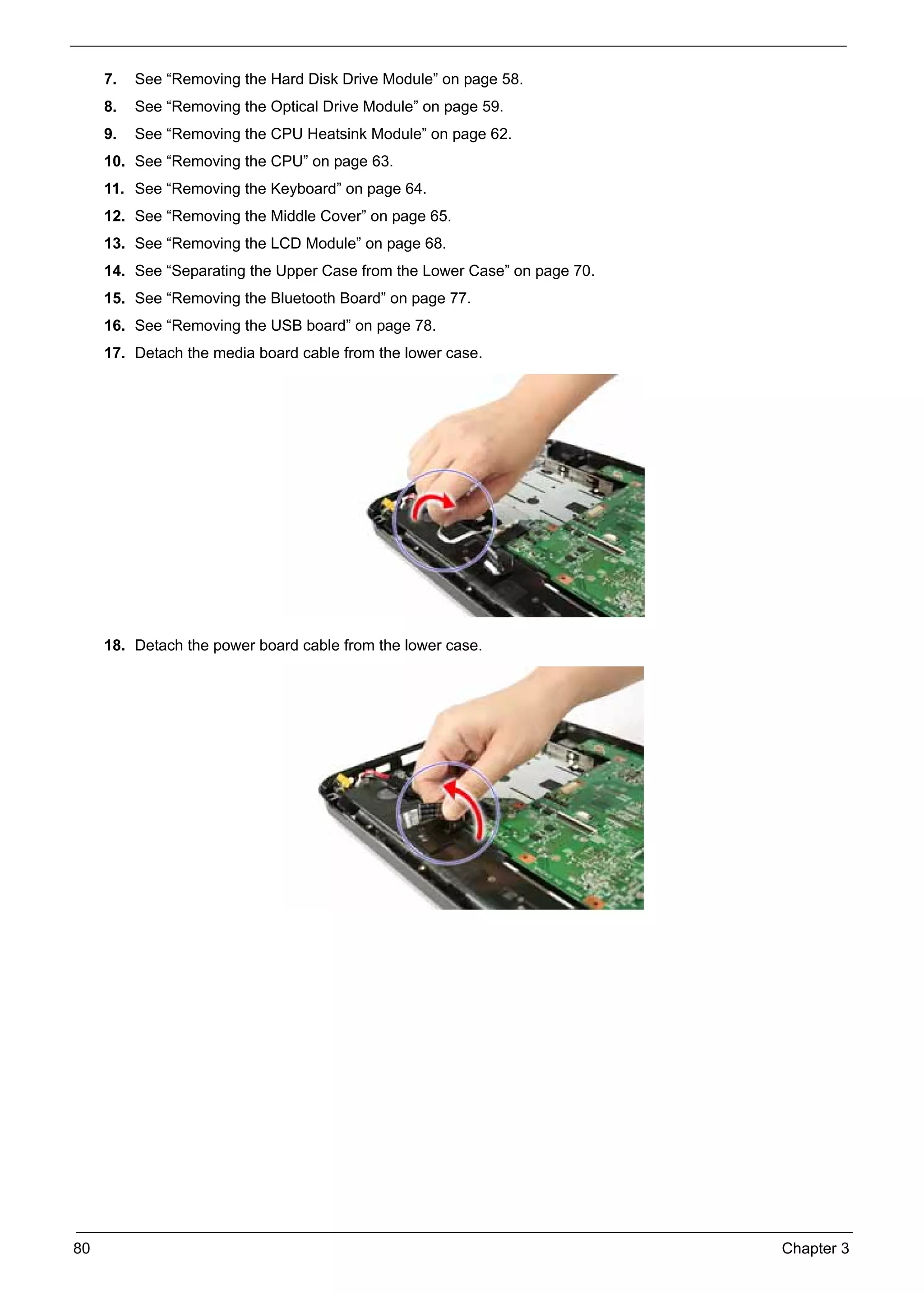 SG_Aspire4920_Book.book   Page 80   Monday, May 28, 2007   6:49 PM




          7.   See “Removing the Hard Disk Drive Module” on page 58.
          8.   See “Removing the Optical Drive Module” on page 59.
          9.   See “Removing the CPU Heatsink Module” on page 62.
          10. See “Removing the CPU” on page 63.
          11. See “Removing the Keyboard” on page 64.
          12. See “Removing the Middle Cover” on page 65.
          13. See “Removing the LCD Module” on page 68.
          14. See “Separating the Upper Case from the Lower Case” on page 70.
          15. See “Removing the Bluetooth Board” on page 77.
          16. See “Removing the USB board” on page 78.
          17. Detach the media board cable from the lower case.




          18. Detach the power board cable from the lower case.




     80                                                                         Chapter 3
 