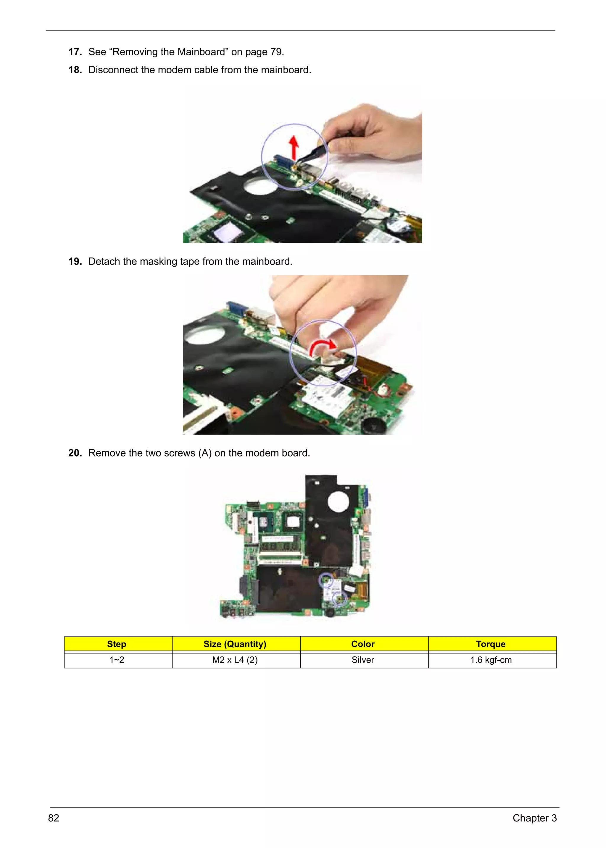 SG_Aspire4920_Book.book    Page 82   Monday, May 28, 2007   6:49 PM




          17. See “Removing the Mainboard” on page 79.
          18. Disconnect the modem cable from the mainboard.




          19. Detach the masking tape from the mainboard.




          20. Remove the two screws (A) on the modem board.




                    Step                        Size (Quantity)       Color     Torque
                     1~2                          M2 x L4 (2)         Silver   1.6 kgf-cm




     82                                                                                     Chapter 3
 