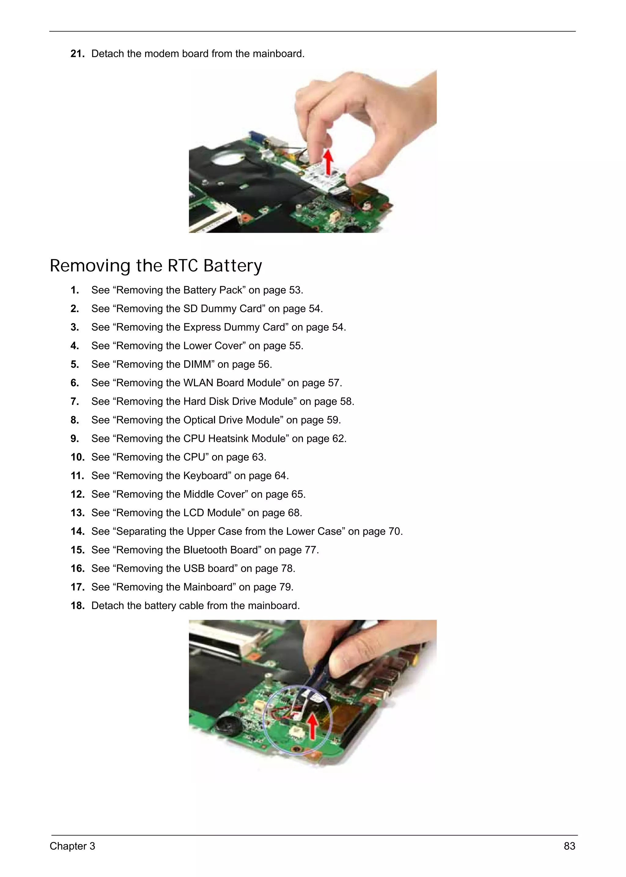 SG_Aspire4920_Book.book   Page 83   Monday, May 28, 2007   6:49 PM




          21. Detach the modem board from the mainboard.




     Removing the RTC Battery
          1.   See “Removing the Battery Pack” on page 53.
          2.   See “Removing the SD Dummy Card” on page 54.
          3.   See “Removing the Express Dummy Card” on page 54.
          4.   See “Removing the Lower Cover” on page 55.
          5.   See “Removing the DIMM” on page 56.
          6.   See “Removing the WLAN Board Module” on page 57.
          7.   See “Removing the Hard Disk Drive Module” on page 58.
          8.   See “Removing the Optical Drive Module” on page 59.
          9.   See “Removing the CPU Heatsink Module” on page 62.
          10. See “Removing the CPU” on page 63.
          11. See “Removing the Keyboard” on page 64.
          12. See “Removing the Middle Cover” on page 65.
          13. See “Removing the LCD Module” on page 68.
          14. See “Separating the Upper Case from the Lower Case” on page 70.
          15. See “Removing the Bluetooth Board” on page 77.
          16. See “Removing the USB board” on page 78.
          17. See “Removing the Mainboard” on page 79.
          18. Detach the battery cable from the mainboard.




     Chapter 3                                                                  83
 