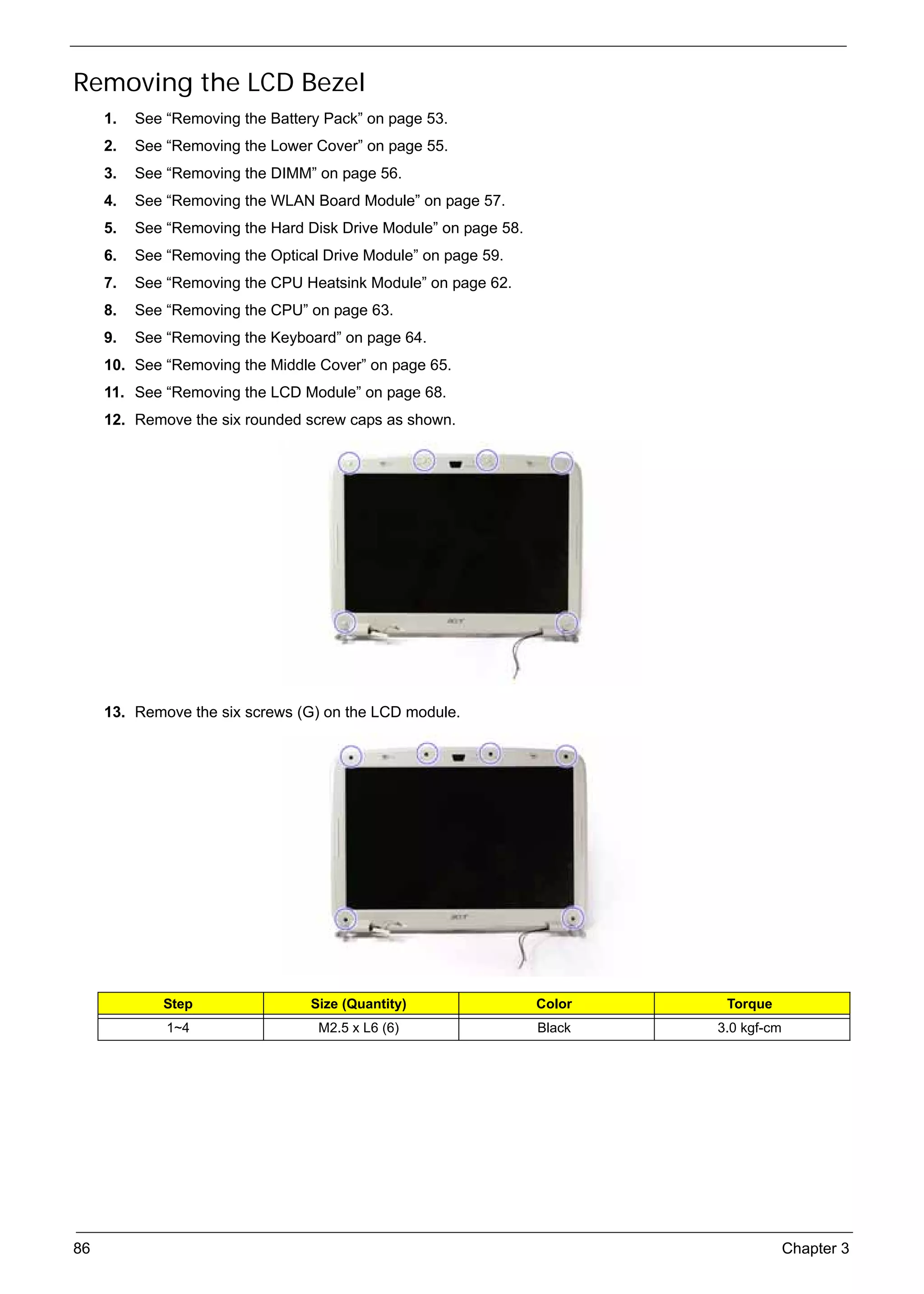 SG_Aspire4920_Book.book    Page 86   Monday, May 28, 2007   6:49 PM




     Removing the LCD Bezel
          1.   See “Removing the Battery Pack” on page 53.
          2.   See “Removing the Lower Cover” on page 55.
          3.   See “Removing the DIMM” on page 56.
          4.   See “Removing the WLAN Board Module” on page 57.
          5.   See “Removing the Hard Disk Drive Module” on page 58.
          6.   See “Removing the Optical Drive Module” on page 59.
          7.   See “Removing the CPU Heatsink Module” on page 62.
          8.   See “Removing the CPU” on page 63.
          9.   See “Removing the Keyboard” on page 64.
          10. See “Removing the Middle Cover” on page 65.
          11. See “Removing the LCD Module” on page 68.
          12. Remove the six rounded screw caps as shown.




          13. Remove the six screws (G) on the LCD module.




                    Step                        Size (Quantity)        Color    Torque
                     1~4                         M2.5 x L6 (6)         Black   3.0 kgf-cm




     86                                                                                     Chapter 3
 