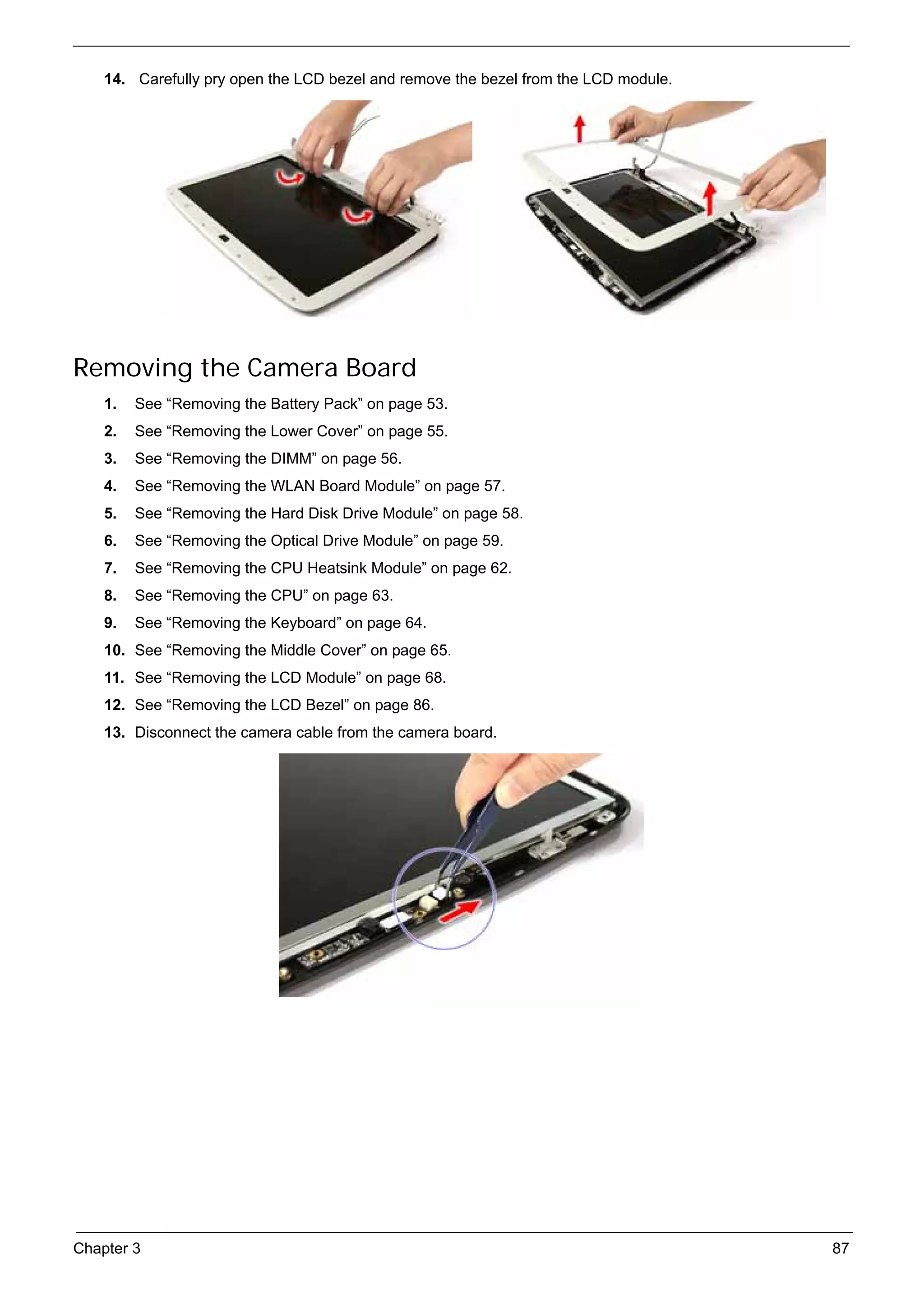 SG_Aspire4920_Book.book   Page 87   Monday, May 28, 2007   6:49 PM




          14. Carefully pry open the LCD bezel and remove the bezel from the LCD module.




     Removing the Camera Board
          1.   See “Removing the Battery Pack” on page 53.
          2.   See “Removing the Lower Cover” on page 55.
          3.   See “Removing the DIMM” on page 56.
          4.   See “Removing the WLAN Board Module” on page 57.
          5.   See “Removing the Hard Disk Drive Module” on page 58.
          6.   See “Removing the Optical Drive Module” on page 59.
          7.   See “Removing the CPU Heatsink Module” on page 62.
          8.   See “Removing the CPU” on page 63.
          9.   See “Removing the Keyboard” on page 64.
          10. See “Removing the Middle Cover” on page 65.
          11. See “Removing the LCD Module” on page 68.
          12. See “Removing the LCD Bezel” on page 86.
          13. Disconnect the camera cable from the camera board.




     Chapter 3                                                                             87
 