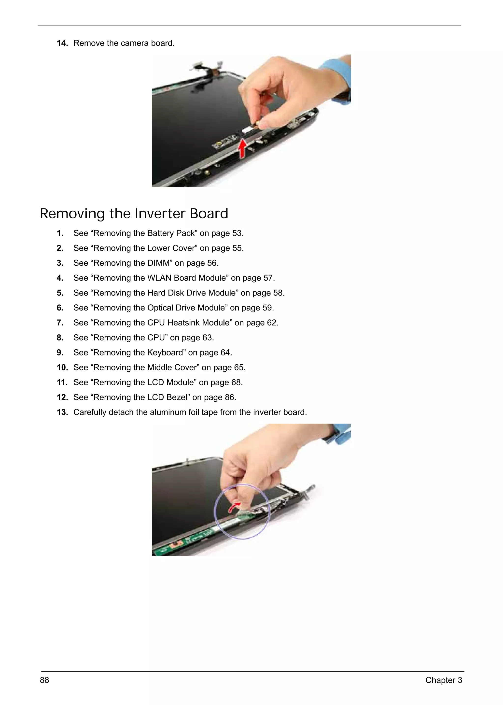 SG_Aspire4920_Book.book   Page 88   Monday, May 28, 2007   6:49 PM




          14. Remove the camera board.




     Removing the Inverter Board
          1.   See “Removing the Battery Pack” on page 53.
          2.   See “Removing the Lower Cover” on page 55.
          3.   See “Removing the DIMM” on page 56.
          4.   See “Removing the WLAN Board Module” on page 57.
          5.   See “Removing the Hard Disk Drive Module” on page 58.
          6.   See “Removing the Optical Drive Module” on page 59.
          7.   See “Removing the CPU Heatsink Module” on page 62.
          8.   See “Removing the CPU” on page 63.
          9.   See “Removing the Keyboard” on page 64.
          10. See “Removing the Middle Cover” on page 65.
          11. See “Removing the LCD Module” on page 68.
          12. See “Removing the LCD Bezel” on page 86.
          13. Carefully detach the aluminum foil tape from the inverter board.




     88                                                                          Chapter 3
 