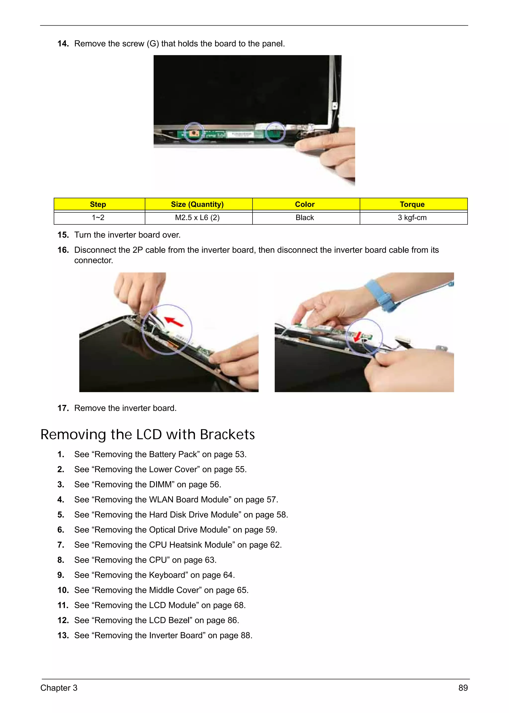 SG_Aspire4920_Book.book    Page 89   Monday, May 28, 2007   6:49 PM




          14. Remove the screw (G) that holds the board to the panel.




                    Step                        Size (Quantity)          Color                       Torque
                     1~2                         M2.5 x L6 (2)           Black                       3 kgf-cm

          15. Turn the inverter board over.
          16. Disconnect the 2P cable from the inverter board, then disconnect the inverter board cable from its
              connector.




          17. Remove the inverter board.


     Removing the LCD with Brackets
          1.   See “Removing the Battery Pack” on page 53.
          2.   See “Removing the Lower Cover” on page 55.
          3.   See “Removing the DIMM” on page 56.
          4.   See “Removing the WLAN Board Module” on page 57.
          5.   See “Removing the Hard Disk Drive Module” on page 58.
          6.   See “Removing the Optical Drive Module” on page 59.
          7.   See “Removing the CPU Heatsink Module” on page 62.
          8.   See “Removing the CPU” on page 63.
          9.   See “Removing the Keyboard” on page 64.
          10. See “Removing the Middle Cover” on page 65.
          11. See “Removing the LCD Module” on page 68.
          12. See “Removing the LCD Bezel” on page 86.
          13. See “Removing the Inverter Board” on page 88.




     Chapter 3                                                                                                     89
 