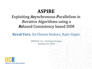 ASPIRE	
  
Exploiting	
  Asynchronous	
  Parallelism	
  in	
  
	
  Iterative	
  Algorithms	
  using	
  a	
  
	
  Relaxed	
  Consistency	
  based	
  DSM	
  	
  
Keval	
  Vora,	
  Sai	
  Charan	
  Koduru,	
  Rajiv	
  Gupta	
  
OOPSLA’14	
  –	
  Portland,	
  Oregon	
  
October	
  24,	
  2014	
  
 