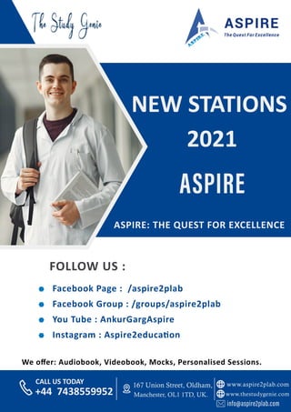 www.aspire2plab.com
www.thestudygenie.com
167 Union Street, Oldham,
Manchester, OL1 1TD, UK.
+44 7438559952
CALL US TODAY
You Tube : AnkurGargAspire
Instagram : Aspire2educa on
Facebook Group : /groups/aspire2plab
Facebook Page : /aspire2plab
FOLLOW US :
ASPIRE: THE QUEST FOR EXCELLENCE
NEW STATIONS
2021
We oﬀer: Audiobook, Videobook, Mocks, Personalised Sessions.
 